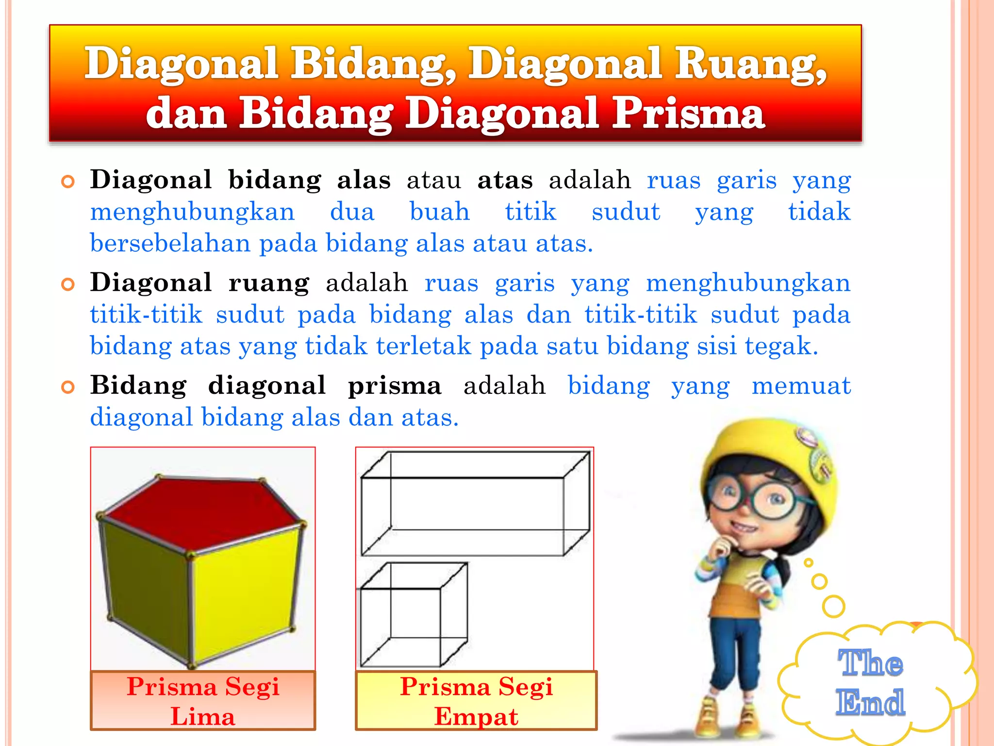  Diagonal bidang alas atau atas adalah ruas garis yang
menghubungkan dua buah titik sudut yang tidak
bersebelahan pada bidang alas atau atas.
 Diagonal ruang adalah ruas garis yang menghubungkan
titik-titik sudut pada bidang alas dan titik-titik sudut pada
bidang atas yang tidak terletak pada satu bidang sisi tegak.
 Bidang diagonal prisma adalah bidang yang memuat
diagonal bidang alas dan atas.
Prisma Segi
Lima
Prisma Segi
Empat
 