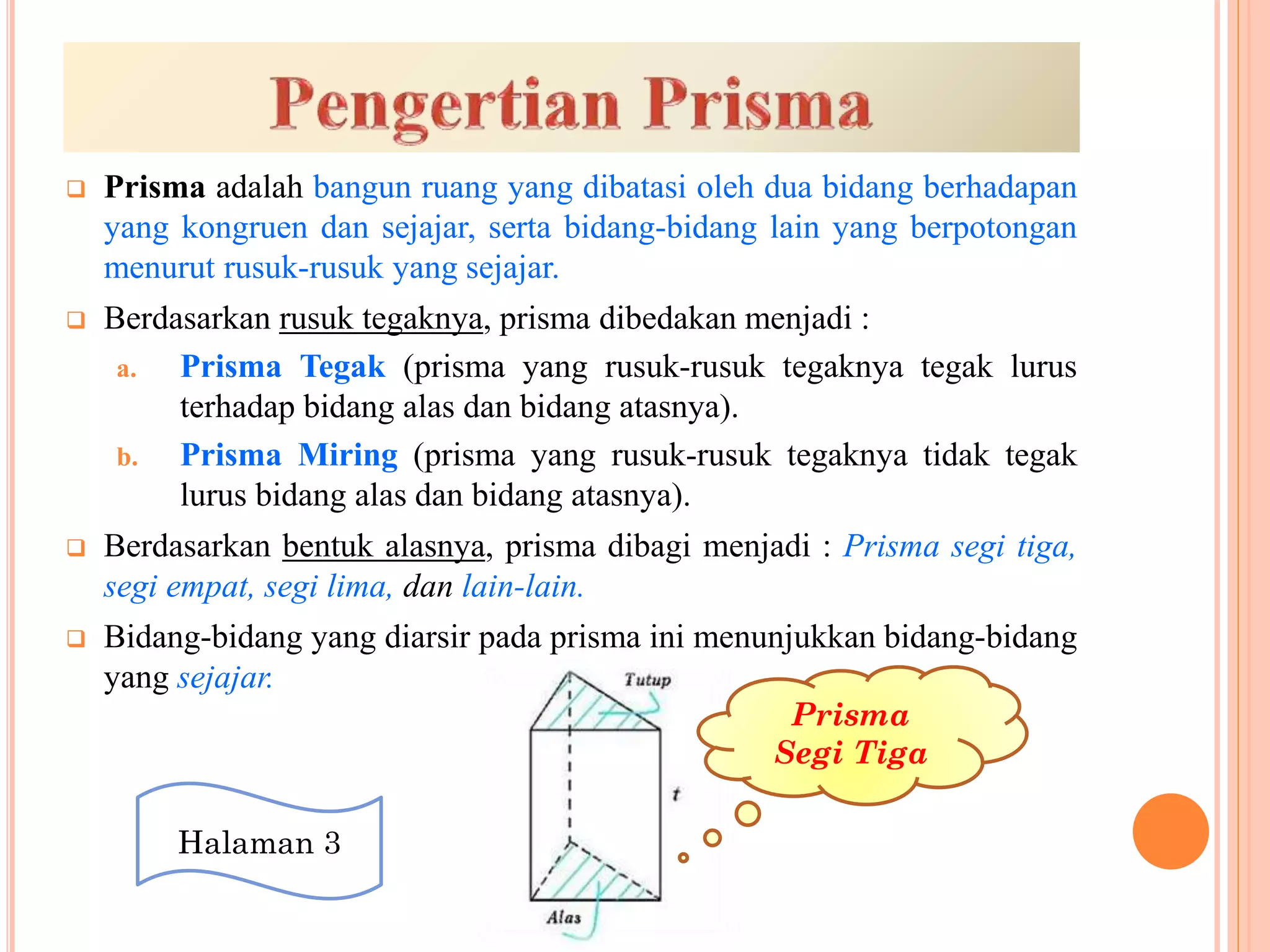  Prisma adalah bangun ruang yang dibatasi oleh dua bidang berhadapan
yang kongruen dan sejajar, serta bidang-bidang lain yang berpotongan
menurut rusuk-rusuk yang sejajar.
 Berdasarkan rusuk tegaknya, prisma dibedakan menjadi :
a. Prisma Tegak (prisma yang rusuk-rusuk tegaknya tegak lurus
terhadap bidang alas dan bidang atasnya).
b. Prisma Miring (prisma yang rusuk-rusuk tegaknya tidak tegak
lurus bidang alas dan bidang atasnya).
 Berdasarkan bentuk alasnya, prisma dibagi menjadi : Prisma segi tiga,
segi empat, segi lima, dan lain-lain.
 Bidang-bidang yang diarsir pada prisma ini menunjukkan bidang-bidang
yang sejajar.
Prisma
Segi Tiga
Halaman 3
 