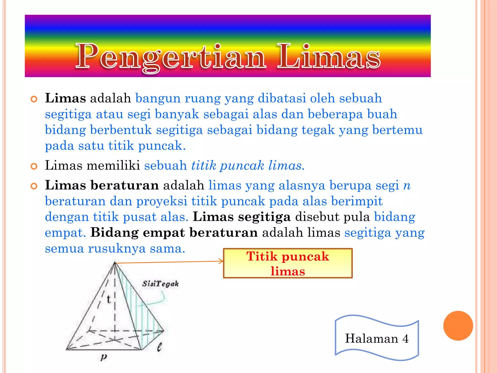  Limas adalah bangun ruang yang dibatasi oleh sebuah
segitiga atau segi banyak sebagai alas dan beberapa buah
bidang berbentuk segitiga sebagai bidang tegak yang bertemu
pada satu titik puncak.
 Limas memiliki sebuah titik puncak limas.
 Limas beraturan adalah limas yang alasnya berupa segi n
beraturan dan proyeksi titik puncak pada alas berimpit
dengan titik pusat alas. Limas segitiga disebut pula bidang
empat. Bidang empat beraturan adalah limas segitiga yang
semua rusuknya sama.
Titik puncak
limas
Halaman 4
 