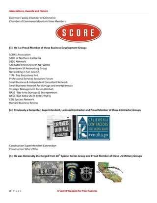 Associations, Awards and Honors
3 | P a g e A Secret Weapon for Your Success
Livermore Valley Chamber of Commerce
Chamber of Commerce Mountain View Members
[3]: He is a Proud Member of these Business Development Groups
SCORE Association
SBDC of Northern California
SBDC Network
SACRAMENTO BUSINESS NETWORK
Downtown SF Networking Group
Networking in San Jose CA
TEN - Top Executives Net
Professional Services Executive Forum
Small Business & Independent Consultant Network
Small Business Network for startups and entrepreneurs
Strategic Management Forum (Global)
BASE - Bay Area Startups & Entrepreneurs
BASE (BAY AREA SALES EXECUTIVES)
CEO Success Network
Harvard Business Review
[4]: Previously a Carpenter, Superintendent, Licensed Contractor and Proud Member of these Contractor Groups
Construction Superintendent Connection
Construction Who's Who
[5]: He was Honorably Discharged from 10th
Special Forces Group and Proud Member of these US Military Groups
 