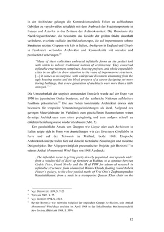 12
In der Architektur gelangte die Konstruktionstechnik Folien zu aufblasbaren
Gebilden zu verschweißen zeitgleich mit dem Ausbruch der Studentenproteste in
Europa und Amerika in das Zentrum der Aufmerksamkeit. Die Monotonie der
Nachkriegsarchitektur, die besonders das Gesicht der großen Städte dauerhaft
veränderte, evozierte radikale Architekturkonzepte, die auf impermanente urbane
Strukturen setzten. Gruppen wie Ufo in Italien, Archigram in England und Utopie
in Frankreich verbanden Architektur und Konsumkritik mit sozialen und
politischen Forderungen.10
“Many of these collectives embraced inflatable forms as the perfect tool
with which to subvert traditional notions of architecture. They conceived
inflatable entertainment complexes, housing projects, and whole expandable
cities in an effort to draw attention to the value of impermanent structures.
[…] It comes as no surprise, with widespread discontent emanating from the
ugly housing estates and the bleak prospect of a career designing yet more
boring buildings, that a new generation of architects were more than a little
annoyed.” 11
Die Umsetzbarkeit der utopisch anmutenden Entwürfe wurde auf der Expo von
1970 im japanischen Osaka bewiesen, auf der zahlreiche Nationen aufblasbare
Pavillons präsentierten.12
Die aus Folien konstruierte Architektur erwies sich
besonders für temporäre Veranstaltungseinrichtungen als ideal. Aufgrund des
geringen Materialeinsatz im Verhältnis zum geschaffenen Raumvolumen waren
derartige Architekturen zum einen preisgünstig und zum anderen schnell zu
errichten beziehungsweise wieder abzubauen (Abb. 5).
Der ganzheitliche Ansatz von Gruppen wie Utopie oder auch Archizoom in
Italien zeigte sich in Form von Ausstellungen wie Les Structures Gonflables in
Paris und auf der Triennale in Mailand, beide 1968. Utopische
Architekturkonzepte trafen hier auf aktuelle technische Neuerungen und moderne
Designobjekte. Der Allgegenwärtigkeit pneumatischer Projekte gab BENHAM
13
in
seinem Artikel Monumental Wind-Bags von 1968 Ausdruck:
„The inflatable scene is getting pretty densely populated, and spreads wide:
from a window-full of Blow-up furniture at Habitat, to a contract between
Cedric Price, Frank Newby and the M of PBW for advanced research in
inflatable structures: from aluminized Warhol Clouds floating round Robert
Fraser’s gallery, to the close-packed maths of Frei Otto’s Zugbeanspruchte
Konstruktionen: from a nude in a transparent Quasar Khan chair on the
10
Vgl. DESSAUCE 1999, S. 7-25
11
TOPHAM 2002, S. 55
12
Vgl. GUIDOT 1994, S. 234 f.
13
Reyner BENHAM war zeitweise Mitglied der englischen Gruppe Archizoom, sein Artikel
Monumental Wind-Bags erschien im April 1968 in der linksliberalen Wochenzeitschrift
New Society. (BENHAM 1968, S. 569)
 