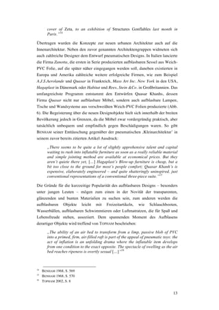 13
cover of Zeta, to an exhibition of Structures Gonflables last month in
Paris.”14
Übertragen wurden die Konzepte zur neuen urbanen Architektur auch auf die
Innenarchitektur. Neben den zuvor genannten Architektengruppen widmeten sich
auch zahlreiche Designer dem Entwurf pneumatischen Designs. In Italien lancierte
die Firma Zanotta, die ersten in Serie produzierten aufblasbaren Sessel aus Weich-
PVC Folie, auf die später näher eingegangen werden soll, daneben existierten in
Europa und Amerika zahlreiche weitere erfolgreiche Firmen, wie zum Beispiel
A.J.S.Aerolande und Quasar in Frankreich, Mass Art Inc. New York in den USA,
Hagaplast in Dänemark oder Habitat und Rees, Stein &Co. in Großbritannien. Das
umfangreichste Programm entstammt den Entwürfen Quasar Khanhs, dessen
Firma Quasar nicht nur aufblasbare Möbel, sondern auch aufblasbare Lampen,
Tische und Wandsysteme aus verschweißten Weich-PVC Folien produzierte (Abb.
6). Die Begeisterung über die neuen Designobjekte hielt sich innerhalb der breiten
Bevölkerung jedoch in Grenzen, da die Möbel zwar vordergründig praktisch, aber
tatsächlich unbequem und empfindlich gegen Beschädigungen waren. So gibt
BENHAM seiner Enttäuschung gegenüber der pneumatischen ‚Kleinarchitektur’ in
seinem zuvor bereits zitierten Artikel Ausdruck:
„There seems to be quite a lot of slightly apprehensive talent and capital
waiting to rush into inflatable furniture as soon as a really reliable material
and simple jointing method are available at economical prices. But they
aren’t quiete there yet, […] Hagaplast’s Blow-up furniture is cheap, but a
bit too close to the ground for most’s people comfort; Quasar Khanh’s is
expensive, elaborately engineered – and quite shatteringly uninspired, just
conventional representations of a conventional three-piece suite.”15
Die Gründe für die kurzzeitige Popularität des aufblasbaren Designs – besonders
unter jungen Leuten – mögen zum einen in der Novität der transparenten,
glänzenden und bunten Materialien zu suchen sein, zum anderen werden die
aufblasbaren Objekte leicht mit Freizeitartikeln, wie Schlauchbooten,
Wasserbällen, aufblasbaren Schwimmtieren oder Luftmatratzen, die für Spaß und
Lebensfreude stehen, assoziiert. Dem spannenden Moment des Aufblasens
derartiger Objekte wird treffend von TOPHAM beschrieben:
„The ability of an air bed to transform from a limp, passive blob of PVC
into a primed, firm, air-filled raft is part of the appeal of pneumatic toys: the
act of inflation is an unfolding drama where the inflatable item develops
from one condition to the exact opposite. The spectacle of swelling as the air
bed reaches ripeness is overtly sexual […]”16
14
BENHAM 1968, S. 569
15
BENHAM 1968, S. 570
16
TOPHAM 2002, S. 8
 