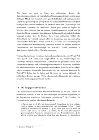 14
Was heute nur noch in Form von aufblasbaren Sesseln oder
Dekorationsgegenständen mit zweifelhaftem Nutzen gegenwärtig ist, war in seinen
Anfängen Mittel zum Ausdruck einer gesellschaftlichen und architektonischen
Utopie und gleichzeitig das geistige Kind des technischen Optimismus der späten
sechziger Jahre, der mit der Ölkrise von 1973 sein Ende fand. Die Nachfrage nach
aufblasbaren Produkten aus Weich-PVC Folien ging bereits zu Beginn der
siebziger Jahre aufgrund des wachsenden Umweltbewusstseins zurück und die
durch die Ölkrise steigenden Materialkosten für Kunststoffe, die auf die Produkte
umgelegt wurden, taten ihr Übriges. Zwar waren aufblasbare Möbel oder
Architekturen nur während weniger Jahre von Bedeutung, ganz aus dem Alltag
verschwanden Weich-PVC Folien jedoch nie. In Form von Schwimmflügeln,
Planschbecken oder Wasserspielzeug erobern sie Sommer für Sommer wieder den
Freizeitbereich und Duschvorhänge aus Weich-PVC Folien verhindern in
Badezimmern täglich größere Überschwemmungen.
Trotz der beschriebenen vielseitigen Verwendungsmöglichkeiten wird Weich-PVC
Folie jedoch auch heute noch hauptsächlich als ein minderwertiges und
kurzlebiges Material wahrgenommen. Aufblasbare Designobjekte werden kaum
als ernsthaftes Design, eher als ein temporäres dekoratives Accessoire angesehen,
das sobald es ausgedient hat, weggeworfen werden kann. Auch das seit den 1980er
Jahren gestiegene ökologische Bewusstsein trägt zur negativen Rezeption der
Weich-PVC Folien bei. So haben sich bis heute nur wenige Originale des
aufblasbaren Designs aus den 1960er Jahren erhalten können, die inzwischen zu
gesuchten Sammlungsgegenständen wurden.
1.1 Die Designgeschichte des Blow
1967 verfassten die italienischen Architekten D’Urbino, De Pas und Lomazzi ein
polemisches Manifest, in dem sie ihre Forderungen nach einem zeitgemäßen, an
der Jugendkultur orientierten, Möbeldesign formulierten.17
Die Zeitschrift Die
Form schrieb im gleichen Jahr über die Entwerfer:
„Was sie tun, greift über die konventionelle Vorstellung des fest gefügten
Möbels hinaus. Sie experimentieren mit Luft und dünnen Folien […] und
denken in pneumatischen Formen. […] Bei ihnen geht es nicht mehr um
Sessel, Sofa, Tisch, sie wollen […] 'Möbel, die zu neuen physiologisch-
psychologischen Funktionen stimulieren'. Es sind Konstruktionen […], die
durch optische und akustische Eindrücke den Benutzer in überirdische
17
CASCIANI 1988, S. 69
 