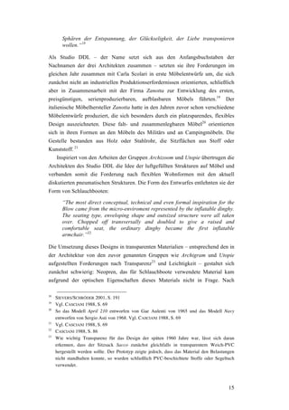 15
Sphären der Entspannung, der Glückseligkeit, der Liebe transponieren
wollen.“18
Als Studio DDL – der Name setzt sich aus den Anfangsbuchstaben der
Nachnamen der drei Architekten zusammen – setzten sie ihre Forderungen im
gleichen Jahr zusammen mit Carla Scolari in erste Möbelentwürfe um, die sich
zunächst nicht an industriellen Produktionserfordernissen orientierten, schließlich
aber in Zusammenarbeit mit der Firma Zanotta zur Entwicklung des ersten,
preisgünstigen, serienproduzierbaren, aufblasbaren Möbels führten.19
Der
italienische Möbelhersteller Zanotta hatte in den Jahren zuvor schon verschiedene
Möbelentwürfe produziert, die sich besonders durch ein platzsparendes, flexibles
Design auszeichneten. Diese falt- und zusammenlegbaren Möbel20
orientierten
sich in ihren Formen an den Möbeln des Militärs und an Campingmöbeln. Die
Gestelle bestanden aus Holz oder Stahlrohr, die Sitzflächen aus Stoff oder
Kunststoff. 21
Inspiriert von den Arbeiten der Gruppen Archizoom und Utopie übertrugen die
Architekten des Studio DDL die Idee der luftgefüllten Strukturen auf Möbel und
verbanden somit die Forderung nach flexiblen Wohnformen mit den aktuell
diskutierten pneumatischen Strukturen. Die Form des Entwurfes entlehnten sie der
Form von Schlauchbooten:
“The most direct conceptual, technical and even formal inspiration for the
Blow came from the micro-enviroment represented by the inflatable dinghy.
The seating type, enveloping shape and outsized structure were all taken
over. Chopped off transversally and doubled to give a raised and
comfortable seat, the ordinary dinghy became the first inflatable
armchair.”22
Die Umsetzung dieses Designs in transparenten Materialien – entsprechend den in
der Architektur von den zuvor genannten Gruppen wie Archigram und Utopie
aufgestellten Forderungen nach Transparenz23
und Leichtigkeit – gestaltet sich
zunächst schwierig: Neopren, das für Schlauchboote verwendete Material kam
aufgrund der optischen Eigenschaften dieses Materials nicht in Frage. Nach
18
SIEVERS/SCHRÖDER 2001, S. 191
19
Vgl. CASCIANI 1988, S. 69
20
So das Modell April 210 entworfen von Gae Aulenti von 1965 und das Modell Navy
entworfen von Sergio Asti von 1968. Vgl. CASCIANI 1988, S. 69
21
Vgl. CASCIANI 1988, S. 69
22
CASCIANI 1988, S. 86
23
Wie wichtig Transparenz für das Design der späten 1960 Jahre war, lässt sich daran
erkennen, dass der Sitzsack Sacco zunächst gleichfalls in transparentem Weich-PVC
hergestellt werden sollte. Der Prototyp zeigte jedoch, dass das Material den Belastungen
nicht standhalten konnte, so wurden schließlich PVC-beschichtete Stoffe oder Segeltuch
verwendet.
 
