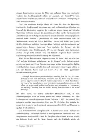 16
einigen Experimenten erschien die Mitte der sechziger Jahre neu entwickelte
Technik des Hochfrequenzschweißens als geeignet, um Weich-PVC-Folien
dauerhaft und belastbar zu verbinden und der Sessel konnte nun kostengünstig in
Serie produziert werden.
Trotz der maritimen Vorlage ähnelt die Form des Blow der Gestaltung
traditioneller Armlehnsessel, sie erinnert aber auch an Eileen Grays Bibendum, ein
Entwurf der klassischen Moderne, der wiederum seinen Namen der Michelin
Werbefigur entlehnte, mit der für Autoreifen geworben wurde. Der traditionelle
Armlehnsessel, der im Vergleich zu anderen Einzelsitzmöbeln eine ausgesprochen
statische Form aufweist – prädestiniert für einen unverrückbaren Platz im
Wohnzimmer – wurde bei De Pas, D’Urbino, Lomazzi und Scolari zum Symbol
für Flexibilität und Mobilität. Durch die klare Farbigkeit und die ausladende, auf
geometrischen Körpern basierende Form erscheint der Entwurf wie die
Comicvariante eines Armlehnsessels. Obwohl die Designer dem italienischen
Radical Design nahe standen, wird der Entwurf aufgrund dieser formalen
Erscheinung stiltechnisch oftmals der Pop Art zugeordnet.
Einer breiten Öffentlichkeit vorgestellt wurde der Blow Chair noch im Jahr
1967 auf der Mailänder Möbelmesse, wo der Entwurf große Aufmerksamkeit
erregte und damit der Firma Zanotta zum ersten großen kommerziellen Erfolg,
weit über Italien hinaus, verhalf, dem noch zahlreiche weitere Folgen sollten, so
z.B. der Sitzsack Sacco oder der Sessel Joe, der einem gigantischen
Baseballhandschuh gleicht.
„Although the only mass-produced object resulting from De Pas, D’Urbino,
Lomazzi’s work with pneumatic structures was the Blow, they did open a
period experimentation with anti-traditional furniture in which Zanotta took
the role of the manufacturer most open to technological innovation. In this
phase the avant-garde architectural groups were attempting to “reconstruct
the universe” starting from the inside, moving from furniture to the actual
building.”24
Der Blow wurde, wie andere aufblasbare Strandartikel auch, in flach
zusammengelegter Form in einem handlichen Karton zusammen mit einer
Luftpumpe und einem Reparaturset für den Preis von 11 400 Lire verkauft. Dies
entsprach ungefähr dem damaligen Preis von 20 US-Dollar. Die Modelle der
ersten Serie waren in klar-transparent, transparentem Rot, Gelb und Blau und in
opakem Weiß erhältlich.
Als Wohnraummöbel konzipiert (Abb. 7) konnte Blow auch - luftleer und
zusammengelegt - von seinem Besitzer zu Ausflügen an den Strand oder aufs Land
mitgenommen werden (Abb. 8 und 9). Das glatte abwaschbare Material machte
das Reinigen leicht und der Sessel konnte nach der Rückkehr wieder als
24
CASCIANI 1988, S. 70
 