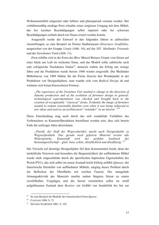 17
Wohnraummöbel eingesetzt oder luftleer und platzsparend verstaut werden. Der
verhältnismäßig niedrige Preis erlaubte einen sorglosen Umgang mit dem Möbel,
das bei leichten Beschädigungen selbst repariert oder bei schweren
Beschädigungen einfach durch ein Neues ersetzt werden konnte.
Ausgestellt wurde der Entwurf in den folgenden Jahren in zahlreichen
Ausstellungen, so zum Beispiel im Pariser Stadtmuseum (Structures Gonflables,
ausgerichtet von der Gruppe Utopie (Abb. 10), auf der XIV. Mailänder Triennale
und der Eurodomus Turin (Abb. 11).
Zwar erfüllte sich in der Form des Blow Marcel Breuers Utopie vom Sitzen auf
einer Säule aus Luft im weitesten Sinne, und das Modell sollte zahlreiche auch
sehr erfolgreiche Nachahmer finden25
, dennoch währte der Erfolg nur wenige
Jahre und die Produktion wurde bereits 1969 wieder eingestellt. Die Mailänder
Möbelmesse von 1969 bildete für die Firma Zanotta den Wendepunkt in der
Produktion von Designobjekten, man wandte sich vom Radical Design ab und
widmete sich fortan klassischeren Formen:
„The experience of the Furniture Fair marked a change in the direction of
Zanotta production and of the evolution of furniture design in general:
technological experimentation was checked and brought back to the
creation of recognizably “classical” forms. Evidently the image of furniture
needed to remain reasonably familiar even when it was being subjected to
new ideas and used as an architectural “reminder” in an interior.”26
Diese Entscheidung mag auch durch das sich wandelnde Verhältnis des
Verbrauchers zu Kunststoffprodukten beeinflusst worden sein, dass sich bereits
Ende der sechziger Jahre abzeichnete.
„Plastik, der Stoff der Wegwerfartikel, macht auch Designobjekte zu
Wegwerfartikeln. Das gerade noch gefeierte Material vereint alle
Widersprüche. Kunststoff wird der perfekte Ausdruck der
Konsumgesellschaft – glatt, bunt, schön, oberflächlich und überflüssig.“27
Der Verzicht auf derartige Designobjekte fiel dem Konsumenten leicht, denn der
tatsächliche Nutzwert und besonders die Bequemlichkeit der aufblasbaren Möbel
wurde stark eingeschränkt durch die spezifischen haptischen Eigenschaften des
Weich-PVCs, das sich selbst im neuen Zustand leicht klebrig anfühlt (Quasar, der
französische Hersteller von aufblasbaren Möbeln, umging dieses Problem durch
ein Beflocken der Oberfläche mit textilen Fasern). Die mangelnde
Atmungsaktivität des Materials machte zudem längeres Sitzen zu einem
zweifelhaften Vergnügen und die Sessel vermittelten selbst im straff
aufgeblasenen Zustand dem Besitzer ein Gefühl von Instabilität bis hin zur
25
So zum Beispiel die Modelle der französischen Firma Quasar.
26
CASCIANI 1988, S. 72
27
SIEVERS/ SCHRÖDER 2001, S. 192
 