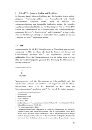 20
2 Weich-PVC – chemische Struktur und Herstellung
Im folgenden Kapitel sollen zur Einführung kurz die chemische Struktur und die
gängigsten Verarbeitungsverfahren von Polyvinylchlorid und Weich-
Polyvinylchlorid dargestellt werden, bevor im Anschluss die
Alterungsmechanismen des Kunststoffes beschrieben werden. Die folgenden
Angaben zur chemischen Struktur und zur Herstellung von PVC und Weich-PVC
wurden drei Standardwerken zur Kunststoffchemie und Kunststofftechnologie
entnommen: BRYDSON
31
, DOMININGHAUS
32
und STOECKHERT
33
, ergänzt werden
diese im Abschnitt zur Alterung des Kunststoffes durch Angaben, die aus der
Arbeit von SHASHOUA
34
übernommen wurden.
2.1 PVC
Ausgangsmaterial für alle PVC Formulierungen ist Vinylchlorid, das durch die
Anlagerung von Chlor an Ethylen oder durch die Reaktion von Acetylen und
Chlorwasserstoff gewonnen wird.35
Das Polymerisieren geschieht auf
radikalischem Wege, der Polymerisationsgrad bzw. die molare Masse wird mit
Hilfe der Reaktionstemperatur gesteuert. Die Anordnung der Chloratome im
Polymer ist ataktisch.36
Formel von Vinylchlorid
Cl
│
HC═CH2
Weiterverarbeitet wird das Vinylmonomer zu Polyvinylchlorid nach drei
verschiedenen Verfahren, der Emulsions-, der Suspensions- und der Masse-
Polymerisation, wobei 85% des Weltbedarfs an PVC durch das
Suspensionsverfahren37
produziert wird.38
Der Vorteil des zuletzt genannten
31
BRYDSON 1999
32
DOMININGHAUS 1998
33
STOECKHERT 1981
34
SHASHOUA 2001
35
Zur Herstellung von Vinylchlorid siehe BRYDSON 1999, S. 313–314, STOECKHERT 1981, S.
535 und DOMININGHAUS 1998, S. 260.
36
Vgl. DOMININGHAUS 1998, S 260
37
„Suspensionspolymerisation. Oberbegriff für Arten der Polymerisation, bei denen das
Polymere in mehr oder weniger fein verteilter Form im Dispergiermittel, in der Regel
Wasser, für das Monomere anfällt.“ (STOECKHERT 1981, S. 493) Schutzkolloide in Mengen
von 0,1% (bezogen auf VC) verhindern das Zusammenfließen der Tröpfchen. Vinyllösliche
Aktivatoren lösen die Polymerisation aus, die so entstandenen Polymerteilchen werden
 