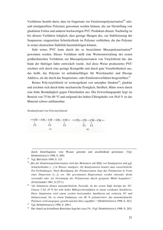 21
Verfahrens besteht darin, dass im Gegensatz zur Emulsionspolymerisation39
salz-
und emulgatorfreie Polymere gewonnen werden können, die zur Herstellung von
glasklaren Folien und anderen hochwertigen PVC Produkten dienen. Nachteilig ist
bei diesem Verfahren lediglich, dass geringe Mengen des, zur Stabilisierung der
Suspension, eingesetzten Schutzkolloids im Polymer verbleiben, die das Polymer
in seiner chemischen Stabilität beeinträchtigen können.
Sehr reines PVC kann durch die so bezeichnete Massepolymerisation40
gewonnen werden. Dieses Verfahren stellt eine Weiterentwicklung des ersten
großtechnischen Verfahrens zur Massepolymerisation von Vinylchlorid dar, das
Ende der fünfziger Jahre entwickelt wurde. Auf diese Weise produziertes PVC
zeichnet sich durch eine geringe Korngröße und durch gute Verarbeitbarkeit aus,
das heißt, das Polymer ist aufnahmefähiger für Weichmacher und flüssige
Additive, als die durch das Suspensions- oder Emulsionsverfahren hergestellten.41
Reines Polyvinylchlorid ist weitestgehend von amorpher Struktur42
, glasklar
und zeichnet sich durch hohe mechanische Festigkeit, Steifheit, Härte sowie durch
eine hohe Beständigkeit gegen Chemikalien aus. Der Erweichungspunkt liegt im
Bereich von 75 bis 80 °C und aufgrund des hohen Chlorgehalts von 56,8 % ist das
Material schwer entflammbar.
Strukturformel von Polyvinylchlorid
durch Zentrifugieren vom Wasser getrennt und anschließend getrocknet. (Vgl.
DOMININGHAUS 1998, S. 260)
38
Vgl. BRYDSON 1999, S. 315
39
„Bei der Emulsionspolymerisation wird das Monomere mit Hilfe von Emulgatoren und ggf.
Schutzkolloiden […] in Wasser emulgiert. Als Katalysatoren benutzt man wasserlösliche
Per-Verbindungen. Nach Beendigung der Polymerisation liegt das Polymerisat in Form
einer Dispersion ([…]) vor. Die gewonnenen Dispersionen werden entweder direkt
verwendet oder zur Gewinnung des Polymerisats durch geeignete Mittel koaguliert.“
(STOECKHERT 1981, S.157 f.)
40
“Als Initiatoren dienen monomerlösliche Peroxide. In der ersten Stufe beträgt der VC-
Umsatz 5 bis 10 % bei sehr hoher Rührgeschwindigkeit in einem vertikalen Autoklaven.
Diese Suspension wird einem zweiten horizontalen Autoklaven mit weiterem VC und
Initiatorzusatz bis zu einem Endumsatz von 80 % polymerisiert. das monomerfeuchte
Polymere wird ausgegast, gesiebt und den Silos zugeführt.“ (DOMININGHAUS 1998, S. 261)
41
Vgl. DOMININGHAUS 1998, S. 260 f.
42
Der Anteil an kristallinen Bereichen liegt bei circa 5%. (Vgl. DOMININGHAUS 1998, S. 262)
 
