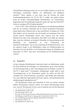 22
Wirtschaftliche Bedeutung konnte das an sich instabile Polymer erst durch die
Entwicklung verschiedener Additive wie Stabilisatoren und Inhibitoren
erreichen.43
Diese erlauben es zum einen, dass das Polymer die hohen
Verarbeitungstemperaturen von 150 bis 200 °C aushält, zum anderen können
durch die Zusätze witterungsbeständige Baumaterialien, wie Fensterrahmen,
Regenrinnen oder Wasserleitungen hergestellt werden, die neben den Weich-PVC
Folien die wichtigsten PVC Produkte darstellen.44
Zwar ist PVC, neben Polyethylen, Polypropylen und Polyethylenterephthalat
einer der am weitesten verbreiteten und am meisten produzierten Kunststoffe,
jedoch gehört dieses Material auch zu den umstrittensten. Zu Beginn der 1970er
Jahre häuften sich die Anzeichen, dass der Kontakt mit monomeren Vinyl eine
Anzahl schwerer Erkrankungen auslöst, unter anderem auch eine seltene
Krebsform der Leber, dem Angiosarkom. Dies führte in der Mitte der siebziger
Jahre, nach dem Auftreten von mehreren Todesfällen im Zusammenhang mit der
Herstellung von Vinylchlorid, zu einer Verbesserung der
Sicherheitsvorkehrungen45
und zu einer Umstellung der Produktionsformen. Trotz
des negativen Images in der Öffentlichkeit sanken die Produktionszahlen nur
kurzzeitig und auch die Kritik an den ökologischen Folgen der Produktion und
Entsorgung von PVC46
zeigt kaum Auswirkungen auf die Produktionsmengen
weltweit.
2.2 Weich-PVC
Zu den wichtigsten Modifikationen, neben dem Zusatz von Stabilisatoren, gehört
bei Polyvinylchlorid das Einbringen von Weichmachern, deren Anteil (bezogen
auf das Gesamtgewicht), je nach Verwendungszweck des Produkts, zwischen 16
und 50 % liegen kann.47
Verschiedene Anforderungen werden dabei je nach
Verwendungszweck an die Weichmacher gestellt: Sie sollten mit dem PVC
verträglich sein, nicht ausschwitzen, gut gelieren, nicht flüchtig und extrahierbar
sein, gute elektrische Eigenschaften aufweisen, geruchs- und geschmacksneutral
und physiologisch unbedenklich sein.48
Die Weichmacher können dem Kunststoff in Form von inneren und/oder
äußeren Weichmachern zugesetzt werden. Von innerer Weichmachung spricht
man, wenn der Weichmacher in Form eines Co-polymers fest mit dem Kunststoff
43
Vgl. DOMININGHAUS 1998, S. 259
44
Vgl. STOECKHERT 1981, S. 404
45
So wurde der Wert für die maximale Arbeitsplatzkonzentration für monomeres Vinyl von
300–400 ppm im Jahr1976 auf 2–5 ppm gesenkt. (Vgl. BRYDSON 1999, S. 312)
46
Vgl. weiterführend dazu http://de.wikipedia.org/wiki/PVC (07.09.2004)
47
Vgl. SHASHOUA 2001, S. 16
48
Vgl. DOMININGHAUS 1998, S. 282
 
