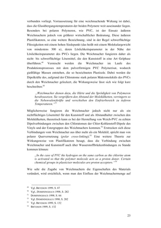 23
verbunden vorliegt. Vorraussetzung für eine weichmachende Wirkung ist dabei,
dass die Glasübergangstemperaturen der beiden Polymere weit auseinander liegen.
Besonders bei polaren Polymeren, wie PVC, ist der Einsatz äußeren
Weichmachern jedoch von größerer wirtschaftlicher Bedeutung. Diese äußeren
Plastifikatoren, so eine weitere Bezeichnung, sind in der Regel schwerflüchtige
Flüssigkeiten mit einem hohen Siedepunkt (das heißt mit einem Molekulargewicht
von mindestens 300 u), deren Löslichkeitsparameter in der Nähe der
Löslichkeitsparameter des PVCs liegen. Die Weichmacher fungieren daher als
nicht- bis schwerflüchtige Lösemittel, die den Kunststoff in eine Art Gelphase
überführen.49
Vermischt werden die Weichmacher im Laufe des
Produktionsprozesses mit dem pulverförmigen PVC Polymerisat, wodurch
gießfähige Massen entstehen, die so bezeichneten Plastisole. Dabei werden die
Dipolkräfte des, aufgrund der Chloratome stark polaren Makromoleküls des PVCs
durch den Weichmacher gelockert, die Wirkungsweise lässt sich wie folgt kurz
beschreiben:50
„Weichmacher dienen dazu, die Härte und die Sprödigkeit von Polymeren
herabzusetzen. Sie vergrößern den Abstand der Molekülketten, verringern so
die Nebenvalenzkräfte und verschieben den Einfrierbereich zu tieferen
Temperaturen.“51
Möglicherweise fungieren die Weichmacher jedoch nicht nur als ein
nichtflüchtiges Lösemittel für den Kunststoff und als Abstandhalter zwischen den
Molekülketten, theoretisch kann es bei der Herstellung von Weich-PVC zu echten
Dipolverbindungen zwischen den Chloratomen der Chlor-Kohlenstoff-Dipole des
Vinyls und der Estergruppen des Weichmachers kommen.52
Erstrecken sich diese
Verbindungen vom Weichmacher aus über mehr als ein Molekül, spricht man von
polarer Quervernetzung (polar cross-linking).53
Eine weitere Theorie zur
Wirkungsweise von Plastifikatoren besagt, dass die Verbindung zwischen
Weichmacher und Kunststoff auch über Wasserstoffbrückenbindungen zu Stande
kommen können:
„In the case of PVC the hydrogen on the same carbon as the chlorine atom
is activated so that the polymer molecule acts as a proton donor. Certain
chemical groups in plasticiser molecules are proton acceptors.“54
Wie sehr die Zugabe von Weichmachern die Eigenschaften des Materials
verändert, wird ersichtlich, wenn man den Einfluss der Weichmachermenge auf
49
Vgl. BRYDSON 1999, S. 87
50
Vgl., DOMININGHAUS 1998, S. 282
51
DOMININGHAUS 1998, S. 64
52
Vgl. DOMININGHAUS 1998, S. 282
53
Vgl. BRYDSON 1999, S. 132
54
BRYDSON 1999, S. 132
 