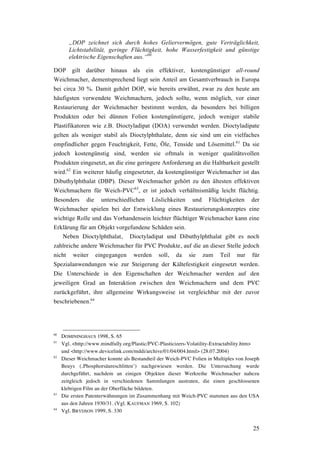 25
„DOP zeichnet sich durch hohes Geliervermögen, gute Verträglichkeit,
Lichtstabilität, geringe Flüchtigkeit, hohe Wasserfestigkeit und günstige
elektrische Eigenschaften aus.“60
DOP gilt darüber hinaus als ein effektiver, kostengünstiger all-round
Weichmacher, dementsprechend liegt sein Anteil am Gesamtverbrauch in Europa
bei circa 30 %. Damit gehört DOP, wie bereits erwähnt, zwar zu den heute am
häufigsten verwendete Weichmachern, jedoch sollte, wenn möglich, vor einer
Restaurierung der Weichmacher bestimmt werden, da besonders bei billigen
Produkten oder bei dünnen Folien kostengünstigere, jedoch weniger stabile
Plastifikatoren wie z.B. Dioctyladipat (DOA) verwendet werden. Dioctyladipate
gelten als weniger stabil als Dioctylphthalate, denn sie sind um ein vielfaches
empfindlicher gegen Feuchtigkeit, Fette, Öle, Tenside und Lösemittel.61
Da sie
jedoch kostengünstig sind, werden sie oftmals in weniger qualitätsvollen
Produkten eingesetzt, an die eine geringere Anforderung an die Haltbarkeit gestellt
wird.62
Ein weiterer häufig eingesetzter, da kostengünstiger Weichmacher ist das
Dibuthylphthalat (DBP). Dieser Weichmacher gehört zu den ältesten effektiven
Weichmachern für Weich-PVC63
, er ist jedoch verhältnismäßig leicht flüchtig.
Besonders die unterschiedlichen Löslichkeiten und Flüchtigkeiten der
Weichmacher spielen bei der Entwicklung eines Restaurierungskonzeptes eine
wichtige Rolle und das Vorhandensein leichter flüchtiger Weichmacher kann eine
Erklärung für am Objekt vorgefundene Schäden sein.
Neben Dioctylphthalat, Dioctyladipat und Dibuthylphthalat gibt es noch
zahlreiche andere Weichmacher für PVC Produkte, auf die an dieser Stelle jedoch
nicht weiter eingegangen werden soll, da sie zum Teil nur für
Spezialanwendungen wie zur Steigerung der Kältefestigkeit eingesetzt werden.
Die Unterschiede in den Eigenschaften der Weichmacher werden auf den
jeweiligen Grad an Interaktion zwischen den Weichmachern und dem PVC
zurückgeführt, ihre allgemeine Wirkungsweise ist vergleichbar mit der zuvor
beschriebenen.64
60
DOMININGHAUS 1998, S. 65
61
Vgl. <http://www.mindfully.org/Plastic/PVC-Plasticizers-Volatility-Extractability.htm>
und <http://www.devicelink.com/mddi/archive/01/04/004.html> (28.07.2004)
62
Dieser Weichmacher konnte als Bestandteil der Weich-PVC Folien in Multiples von Joseph
Beuys (‚Phosphorsäureschlitten’) nachgewiesen werden. Die Untersuchung wurde
durchgeführt, nachdem an einigen Objekten dieser Werkreihe Weichmacher nahezu
zeitgleich jedoch in verschiedenen Sammlungen austraten, die einen geschlossenen
klebrigen Film an der Oberfläche bildeten.
63
Die ersten Patenterwähnungen im Zusammenhang mit Weich-PVC stammen aus den USA
aus den Jahren 1930/31. (Vgl. KAUFMAN 1969, S. 102)
64
Vgl. BRYDSON 1999, S. 330
 