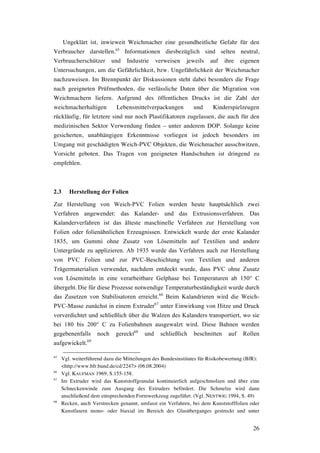 26
Ungeklärt ist, inwieweit Weichmacher eine gesundheitliche Gefahr für den
Verbraucher darstellen.65
Informationen diesbezüglich sind selten neutral,
Verbraucherschützer und Industrie verweisen jeweils auf ihre eigenen
Untersuchungen, um die Gefährlichkeit, bzw. Ungefährlichkeit der Weichmacher
nachzuweisen. Im Brennpunkt der Diskussionen steht dabei besonders die Frage
nach geeigneten Prüfmethoden, die verlässliche Daten über die Migration von
Weichmachern liefern. Aufgrund des öffentlichen Drucks ist die Zahl der
weichmacherhaltigen Lebensmittelverpackungen und Kinderspielzeugen
rückläufig, für letztere sind nur noch Plastifikatoren zugelassen, die auch für den
medizinischen Sektor Verwendung finden – unter anderem DOP. Solange keine
gesicherten, unabhängigen Erkenntnisse vorliegen ist jedoch besonders im
Umgang mit geschädigten Weich-PVC Objekten, die Weichmacher ausschwitzen,
Vorsicht geboten. Das Tragen von geeigneten Handschuhen ist dringend zu
empfehlen.
2.3 Herstellung der Folien
Zur Herstellung von Weich-PVC Folien werden heute hauptsächlich zwei
Verfahren angewendet: das Kalander- und das Extrusionsverfahren. Das
Kalanderverfahren ist das älteste maschinelle Verfahren zur Herstellung von
Folien oder folienähnlichen Erzeugnissen. Entwickelt wurde der erste Kalander
1835, um Gummi ohne Zusatz von Lösemitteln auf Textilien und andere
Untergründe zu applizieren. Ab 1935 wurde das Verfahren auch zur Herstellung
von PVC Folien und zur PVC-Beschichtung von Textilien und anderen
Trägermaterialien verwendet, nachdem entdeckt wurde, dass PVC ohne Zusatz
von Lösemitteln in eine verarbeitbare Gelphase bei Temperaturen ab 150° C
übergeht. Die für diese Prozesse notwendige Temperaturbeständigkeit wurde durch
das Zusetzen von Stabilisatoren erreicht.66
Beim Kalandrieren wird die Weich-
PVC-Masse zunächst in einem Extruder67
unter Einwirkung von Hitze und Druck
vorverdichtet und schließlich über die Walzen des Kalanders transportiert, wo sie
bei 180 bis 200° C zu Folienbahnen ausgewalzt wird. Diese Bahnen werden
gegebenenfalls noch gereckt68
und schließlich beschnitten auf Rollen
aufgewickelt.69
65
Vgl. weiterführend dazu die Mitteilungen des Bundesinstitutes für Risikobewertung (BfR):
<http://www.bfr.bund.de/cd/2247> (06.08.2004)
66
Vgl. KAUFMAN 1969, S.155-158.
67
Im Extruder wird das Kunststoffgranulat kontinuierlich aufgeschmolzen und über eine
Schneckenwinde zum Ausgang des Extruders befördert. Die Schmelze wird dann
anschließend dem entsprechenden Formwerkzeug zugeführt. (Vgl. NENTWIG 1994, S. 49)
68
Recken, auch Verstrecken genannt, umfasst ein Verfahren, bei dem Kunststofffolien oder
Kunstfasern mono- oder biaxial im Bereich des Glasüberganges gestreckt und unter
 