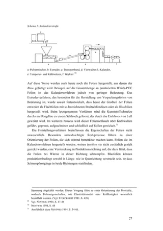 27
Schema 1: Kalandrierstraße
a: Pulvermischer, b: Extruder, c: Transportband, d: Vierwalzen-L-Kalander,
e: Temperier- und Kühlwalzen, f: Wickler
70
Auf diese Weise werden auch heute noch die Folien hergestellt, aus denen der
Blow gefertigt wird. Bezogen auf die Gesamtmenge an produzierten Weich-PVC
Folien ist das Kalanderverfahren jedoch von geringer Bedeutung. Das
Extruderverfahren, das besonders für die Herstellung von Verpackungsfolien von
Bedeutung ist, wurde soweit fortentwickelt, dass heute der Großteil der Folien
entweder als Flachfolien mit so bezeichneten Breitschlitzdüsen oder als Blasfolien
hergestellt wird. Beim letztgenannten Verfahren wird die Kunststoffschmelze
durch eine Ringdüse zu einem Schlauch geformt, der durch das Einblasen von Luft
geweitet wird. Im weiteren Prozess wird dieser Folienschlauch über Kühlwalzen
geführt, gepresst, aufgeschnitten und schließlich auf Rollen gewickelt.71
Die Herstellungsverfahren beeinflussen die Eigenschaften der Folien nicht
unwesentlich. Besonders unbeabsichtigte Reckprozesse führen zu einer
Orientierung der Folien, die sich störend bemerkbar machen kann. Folien die im
Kalanderverfahren hergestellt wurden, weisen insofern sie nicht zusätzlich gezielt
gereckt wurden, eine Verstreckung in Produktionsrichtung auf, die dazu führt, dass
die Folien bei Wärme in dieser Richtung schrumpfen. Blasfolien können
produktionsbedingt sowohl in Längs- wie in Querrichtung verstreckt sein, so dass
Schrumpfvorgänge in beide Richtungen stattfinden.
Spannung abgekühlt werden. Dieser Vorgang führt zu einer Orientierung der Moleküle,
wodurch Folieneigenschaften, wie Elastizitätsmodul oder Reißfestigkeit wesentlich
beeinflußt werden. (Vgl. STOECKHERT 1981, S. 426)
69
Vgl. NENTWIG 1994, S. 47-49
70
NENTWIG 1994, S. 48
71
Ausführlich dazu NENTWIG 1994, S. 54-61.
 