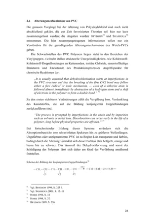 28
2.4 Alterungsmechanismen von PVC
Die genauen Vorgänge bei der Alterung von Polyvinylchlorid sind noch nicht
abschließend geklärt, die zur Zeit favorisierten Theorien soll hier nur kurz
zusammengefasst werden; die Angaben wurden BRYDSON
72
und SHASHOUA
73
entnommen. Die hier zusammengetragenen Informationen sollen nur ein
Verständnis für die grundlegenden Alterungsmechanismen des Weich-PVCs
geben.
Die Schwachstellen des PVC Polymers liegen nicht in den Bereichen der
Vinylgruppen, vielmehr stellen strukturelle Unregelmäßigkeiten, wie Kohlenstoff-
Kohlenstoff-Doppelbindungen an Kettenenden, tertiäre Chloride, sauerstoffhaltige
Strukturen und Rückstände des Produktionsprozesses Angriffspunkte für
chemische Reaktionen dar.
„It is usually assumed that dehydrochlorination starts at imperfections in
the PVC structure and that the breaking of the first C-Cl bond may follow
either a free radical or ionic mechanism. … Loss of a chlorine atom is
followed almost immediately by abstraction of a hydrogen atom and a shift
of electrons in the polymer to form a double bond.” 74
Zu den ersten sichtbaren Veränderungen zählt die Vergilbung bzw. Verdunklung
des Kunststoffes, die auf die Bildung konjungierter Doppelbindungen
zurückzuführen sind.
“The process is prompted by imperfections in the chain and by impurities
such as solvents or metal ions. Discoloration can occur early in the life of a
polymer, long before physical properties are affected.“ 75
Bei fortschreitender Bildung dieser Systeme verändern sich die
Absorptionsbereiche vom ultravioletten Spektrum hin zu größeren Wellenlängen.
Ungefärbtes oder unpigmentiertes PVC ist zu Beginn klar-transparent und farblos,
bedingt durch die Alterung verändert sich dieser Farbton über hellgelb, orange und
braun hin zu schwarz. Das Ausmaß der Dehydrochlorierung und somit der
Schädigung des Polymers lässt sich daher am Grad der Verfärbung annähernd
feststellen.
Schema der Bildung der konjungierten Doppelbindungen76
72
Vgl. BRYDSON 1999, S. 325 f.
73
Vgl. SHASHOUA 2001, S. 17–19
74
HORIE 1994, S. 32
75
HORIE 1994, S. 32
76
BRYDSON 1999, S. 326
 