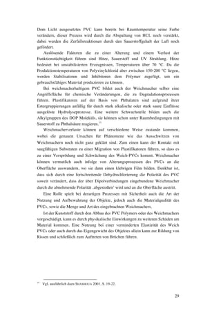 29
Dem Licht ausgesetztes PVC kann bereits bei Raumtemperatur seine Farbe
verändern, dieser Prozess wird durch die Abspaltung von HCL noch verstärkt,
dabei werden die Zerfallsreaktionen durch den Sauerstoffgehalt der Luft noch
gefördert.
Auslösende Faktoren die zu einer Alterung und einem Verlust der
Funktionstüchtigkeit führen sind Hitze, Sauerstoff und UV Strahlung. Hitze
bedeutet bei unstabilisierten Erzeugnissen, Temperaturen über 70 °C. Da die
Produktionstemperaturen von Polyvinylchlorid aber zwischen 150-200 °C liegen,
werden Stabilisatoren und Inhibitoren dem Polymer zugefügt, um ein
gebrauchsfähiges Material produzieren zu können.
Bei weichmacherhaltigem PVC bildet auch der Weichmacher selber eine
Angriffsfläche für chemische Veränderungen, die zu Degradationsprozessen
führen. Plastifikatoren auf der Basis von Phthalaten sind aufgrund ihrer
Estergruppierungen anfällig für durch stark alkalische oder stark saure Einflüsse
ausgelöste Hydrolyseprozesse. Eine weitere Schwachstelle bilden auch die
Alkylgruppen des DOP Moleküls, sie können schon unter Raumbedingungen mit
Sauerstoff zu Phthalsäure reagieren.77
Weichmacherverluste können auf verschiedene Weise zustande kommen,
wobei die genauen Ursachen für Phänomene wie das Ausschwitzen von
Weichmachern noch nicht ganz geklärt sind. Zum einen kann der Kontakt mit
saugfähigen Substraten zu einer Migration von Plastifikatoren führen, so dass es
zu einer Versprödung und Schwächung des Weich-PVCs kommt. Weichmacher
können vermutlich auch infolge von Alterungsprozessen des PVCs an die
Oberfläche auswandern, wo sie dann einen klebrigen Film bilden. Denkbar ist,
dass sich durch eine fortschreitende Dehydrochlorierung die Polarität des PVC
soweit verändert, dass der über Dipolverbindungen eingebundene Weichmacher
durch die abnehmende Polarität ‚abgestoßen’ wird und an die Oberfläche austritt.
Eine Rolle spielt bei derartigen Prozessen mit Sicherheit auch die Art der
Nutzung und Aufbewahrung der Objekte, jedoch auch die Materialqualität des
PVCs, sowie die Menge und Art des eingebrachten Weichmachers.
Ist der Kunststoff durch den Abbau des PVC Polymers oder des Weichmachers
vorgeschädigt, kann es durch physikalische Einwirkungen zu weiteren Schäden am
Material kommen. Eine Nutzung bei einer verminderten Elastizität des Weich
PVCs oder auch durch das Eigengewicht des Objektes allein kann zur Bildung von
Rissen und schließlich zum Auftreten von Brüchen führen.
77
Vgl. ausführlich dazu SHASHOUA 2001, S. 19-22.
 