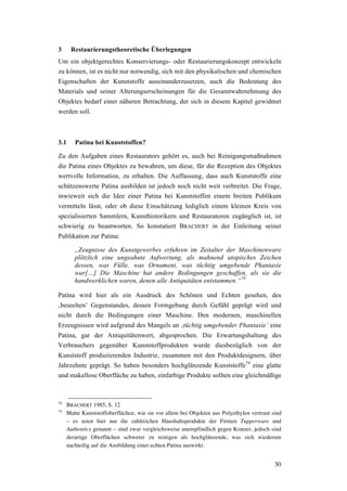 30
3 Restaurierungstheoretische Überlegungen
Um ein objektgerechtes Konservierungs- oder Restaurierungskonzept entwickeln
zu können, ist es nicht nur notwendig, sich mit den physikalischen und chemischen
Eigenschaften der Kunststoffe auseinanderzusetzen, auch die Bedeutung des
Materials und seiner Alterungserscheinungen für die Gesamtwahrnehmung des
Objektes bedarf einer näheren Betrachtung, der sich in diesem Kapitel gewidmet
werden soll.
3.1 Patina bei Kunststoffen?
Zu den Aufgaben eines Restaurators gehört es, auch bei Reinigungsmaßnahmen
die Patina eines Objektes zu bewahren, um diese, für die Rezeption des Objektes
wertvolle Information, zu erhalten. Die Auffassung, dass auch Kunststoffe eine
schützenswerte Patina ausbilden ist jedoch noch nicht weit verbreitet. Die Frage,
inwieweit sich die Idee einer Patina bei Kunststoffen einem breiten Publikum
vermitteln lässt, oder ob diese Einschätzung lediglich einem kleinen Kreis von
spezialisierten Sammlern, Kunsthistorikern und Restauratoren zugänglich ist, ist
schwierig zu beantworten. So konstatiert BRACHERT in der Einleitung seiner
Publikation zur Patina:
„Zeugnisse des Kunstgewerbes erfuhren im Zeitalter der Maschinenware
plötzlich eine ungeahnte Aufwertung, als mahnend utopisches Zeichen
dessen, was Fülle, was Ornament, was tüchtig umgebende Phantasie
war[…] Die Maschine hat andere Bedingungen geschaffen, als sie die
handwerklichen waren, denen alle Antiquitäten entstammen.“78
Patina wird hier als ein Ausdruck des Schönen und Echten gesehen, des
‚beseelten’ Gegenstandes, dessen Formgebung durch Gefühl geprägt wird und
nicht durch die Bedingungen einer Maschine. Den modernen, maschinellen
Erzeugnissen wird aufgrund des Mangels an ‚tüchtig umgebender Phantasie’ eine
Patina, gar der Antiquitätenwert, abgesprochen. Die Erwartungshaltung des
Verbrauchers gegenüber Kunststoffprodukten wurde diesbezüglich von der
Kunststoff produzierenden Industrie, zusammen mit den Produktdesignern, über
Jahrzehnte geprägt. So haben besonders hochglänzende Kunststoffe79
eine glatte
und makellose Oberfläche zu haben, einfarbige Produkte sollten eine gleichmäßige
78
BRACHERT 1985, S. 12
79
Matte Kunststoffoberflächen, wie sie vor allem bei Objekten aus Polyethylen vertraut sind
– es seien hier nur die zahlreichen Haushaltsprodukte der Firmen Tupperware und
Authentics genannt – sind zwar vergleichsweise unempfindlich gegen Kratzer, jedoch sind
derartige Oberflächen schwerer zu reinigen als hochglänzende, was sich wiederum
nachteilig auf die Ausbildung einer echten Patina auswirkt.
 