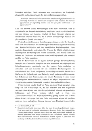 31
Farbigkeit aufweisen. Damit verbunden sind Assoziationen wie hygienisch,
pflegeleicht, sauber, neuwertig, die der Idee von Patina entgegenstehen.
„Moreover, while in traditional materials deterioration phenomena such as
yellowing, matness and patina are recognised and accepted, the various
appearances of degrading plastics are not yet fully understood – or
appreciated.”80
Kann das Produkt diesen Anforderungen nicht mehr standhalten, wird es
weggeworfen und durch ein ähnliches oder baugleiches ersetzt, so die Vorstellung
und das Interesse der Industrie. Möglich ist dieses Konzept aufgrund der
maschinellen seriellen Produktion, die es erlaubt kostengünstige Produkte von
gleichbleibender Qualität zu erzeugen.81
Werden Kunststoffobjekte zu Sammlungsgegenständen, so wird der Sammler,
mehr noch der Restaurator, mit der Diskrepanz zwischen der eigenen Vorstellung
von Kunststoffoberflächen und der tatsächlichen Erscheinungsform eines
gealterten Gegenstandes konfrontiert. Der Wunsch, das Objekt möglichst seiner
ursprünglichen Erscheinungsform wieder anzunähern, zum Beispiel durch ein
Polieren der Oberfläche, um verlorenen Glanz zurückzugewinnen, steht diametral
der Idee von Patina gegenüber.
Erst das Bewusstsein um die eigene, kulturell geprägte Erwartungshaltung
bezüglich der Kunststoffe ermöglicht es dem Restaurator, ein objektgerechtes
Behandlungskonzept, unabhängig von den eigenen Sehgewohnheiten, zu
entwickeln und den Sammler für die veränderte Erscheinungsform zu
sensibilisieren, bzw. sie als eine positive Veränderung umzudeuten. Erlaubt doch
häufig erst das Vorhandensein einer Patina bei seriell produzierten Objekten oder
bei Re-Editionen dem Sachkundigen die sichere Zuordnung zu einer weiter
zurückliegenden Produktionsphase, wodurch das Objekt möglicherweise eine
wertsteigernde Aura der Authentizität gegenüber jüngeren Produkten erlangt.
Welche Art und welcher Grad von Patina an einem Objekt akzeptiert wird,
hängt von den Vorstellungen ab, die der Betrachter mit dem Gegenstand
verknüpft. Diese können zum einen höchst individuell sein und auf persönlichen
Erfahrungen und Werten basieren, jedoch auch in Form von
‚Geschichtsbewusstsein’ und durch Mythenbildung geprägt worden sein. So kann
einem Sitzsack Sacco von 1968 eine Patina zugestanden werden, die durchaus
auch von einem unpfleglichen Umgang stammen kann. Derartige Spuren würden
80
VAN OOSTEN 1999, S. 158
81
Gleichbleibende Qualität kann, muss dabei aber nicht für eine lange Haltbarkeit bürgen.
Zwar lassen sich bei vollständig automatisierten Prozessen Fehler durch menschliches
Versagen weitestgehend vermeiden, jedoch liegt eine hohe Qualität nicht unbedingt im
Interesse des Handels. Eine stetige Nachfrage nach den Erzeugnissen kann auf zweierlei
Weise erreicht werden: Indem die Haltbarkeit des Produkts begrenzt ist, oder indem über
das Design modische ‚Mindesthaltbarkeitszeiten’ eingeführt werden.
 