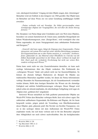 32
vom ‚ideologisch korrektem’ Umgang mit dem Objekt zeugen, dem ‚feinsinnigen’
Betrachter wird ein Einblick in den Zeitgeist von 1968 gewährt. Das Objekt kann
im Betrachter auf diese Weise ein von seiner Gestaltung unabhängiges Gefühl
erwecken:
„Patina verbindet sich mit Nostalgie. Sie bildet gewissermaßen einen
nostalgischen Abglanz der Vergangenheit, die sich über die Zeiten hinweg
fortsetzt.“ 82
Die Akzeptanz von Patina hängt unter Umständen auch vom Wert eines Objektes,
besonders von seinem Sammlerwert ab. Einem raren, namhaften Designobjekt mit
hohem Wiedererkennungswert, einer ‚Design-Ikone’, wird womöglich eher eine
Patina zugestanden, als einem Nutzgegenstand eines unbekannten Produzenten
und Designers.83
„Generell, darf man sagen, hängt die Eignung eines Gegenstandes, Patina
anzusetzen, mit seinem Wert und mit seiner ideellen Betrachtung zusammen.
Ein Gegenstand kann um so eher Patina ansetzen, je ‚wertvoller’, kostbarer,
fester, glänzender etc. das Material seiner Oberfläche ist. Und das was die
frühen Kunststoffe auszeichnet ist der Glanz, dieser verblasst im Laufe der
Zeit. Doch auch die veränderte Erscheinung hat nicht nur seinen Reiz,
sondern verbirgt auch Wissen.“84
Patina kann somit nicht nur eine Zusatzinformation darstellen, sie kann auch
wichtige Informationen über das Objekt verdecken. Die Problematik des
‚verborgenen Wissens’ findet sich jedoch nicht nur bei Kunststoffobjekten. So
können die ehemals farbigen Marketerien als Beispiel für Objekte aus
traditionellen Materialien angeführt werden, bei denen die Patina Informationen
verbirgt. Besonders bei Raumausstattungen, die als Gesamtkunstwerk verstanden
werden können, bleibt dem heutigen Betrachter das Wissen um die ehemalige
Farbigkeit und subtilen Farbdifferenzierungen verborgen. Dieser Mangel wird
jedoch selten als störend empfunden, die altersbedingte Farbgebung wird sogar als
Abglanz einer ‚goldenen Zeit’ umgedeutet.
Inwieweit Wissen tatsächlich im Falle gealterter pneumatischer Objekte aus
Weich-PVC Folien dem Betrachter verborgen bleibt, lässt sich schwer sagen. Die
zahlreichen aufblasbaren Gegenstände, Re-Editionen und Plagiate, die bis heute
hergestellt werden, prägen jedoch die Vorstellung vom Oberflächeneindruck
dieser Objekte: glatt, glänzend, prall. Die Novität von flexibler Transparenz, wie
sie in den sechziger Jahren mit dem Aufkommen der Weich-PVC Folien
empfunden wurde, hat sich heute verloren und ist für den Betrachter aufgrund
ihrer Alltäglichkeit nur noch schwer nachvollziehbar. Das die hochglänzenden
82
WAENTIG 2004, S. 136
83
Vgl. BRACHERT 1985, S. 12
84
WAENTIG 2004, S. 135
 