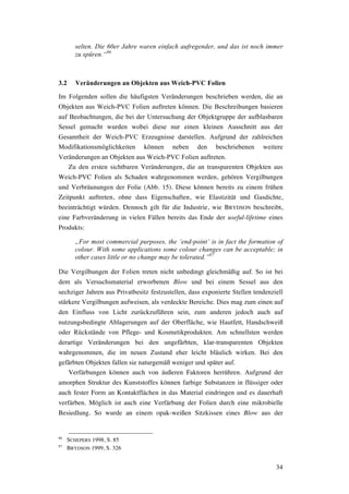 34
selten. Die 60er Jahre waren einfach aufregender, und das ist noch immer
zu spüren.“86
3.2 Veränderungen an Objekten aus Weich-PVC Folien
Im Folgenden sollen die häufigsten Veränderungen beschrieben werden, die an
Objekten aus Weich-PVC Folien auftreten können. Die Beschreibungen basieren
auf Beobachtungen, die bei der Untersuchung der Objektgruppe der aufblasbaren
Sessel gemacht wurden wobei diese nur einen kleinen Ausschnitt aus der
Gesamtheit der Weich-PVC Erzeugnisse darstellen. Aufgrund der zahlreichen
Modifikationsmöglichkeiten können neben den beschriebenen weitere
Veränderungen an Objekten aus Weich-PVC Folien auftreten.
Zu den ersten sichtbaren Veränderungen, die an transparenten Objekten aus
Weich-PVC Folien als Schaden wahrgenommen werden, gehören Vergilbungen
und Verbräunungen der Folie (Abb. 15). Diese können bereits zu einem frühen
Zeitpunkt auftreten, ohne dass Eigenschaften, wie Elastizität und Gasdichte,
beeinträchtigt würden. Dennoch gilt für die Industrie, wie BRYDSON beschreibt,
eine Farbveränderung in vielen Fällen bereits das Ende der useful-lifetime eines
Produkts:
„For most commercial purposes, the ‘end-point’ is in fact the formation of
colour. With some applications some colour changes can be acceptable; in
other cases little or no change may be tolerated.”87
Die Vergilbungen der Folien treten nicht unbedingt gleichmäßig auf. So ist bei
dem als Versuchsmaterial erworbenen Blow und bei einem Sessel aus den
sechziger Jahren aus Privatbesitz festzustellen, dass exponierte Stellen tendenziell
stärkere Vergilbungen aufweisen, als verdeckte Bereiche. Dies mag zum einen auf
den Einfluss von Licht zurückzuführen sein, zum anderen jedoch auch auf
nutzungsbedingte Ablagerungen auf der Oberfläche, wie Hautfett, Handschweiß
oder Rückstände von Pflege- und Kosmetikprodukten. Am schnellsten werden
derartige Veränderungen bei den ungefärbten, klar-transparenten Objekten
wahrgenommen, die im neuen Zustand eher leicht bläulich wirken. Bei den
gefärbten Objekten fallen sie naturgemäß weniger und später auf.
Verfärbungen können auch von äußeren Faktoren herrühren. Aufgrund der
amorphen Struktur des Kunststoffes können farbige Substanzen in flüssiger oder
auch fester Form an Kontaktflächen in das Material eindringen und es dauerhaft
verfärben. Möglich ist auch eine Verfärbung der Folien durch eine mikrobielle
Besiedlung. So wurde an einem opak-weißen Sitzkissen eines Blow aus der
86
SCHEPERS 1998, S. 85
87
BRYDSON 1999, S. 326
 