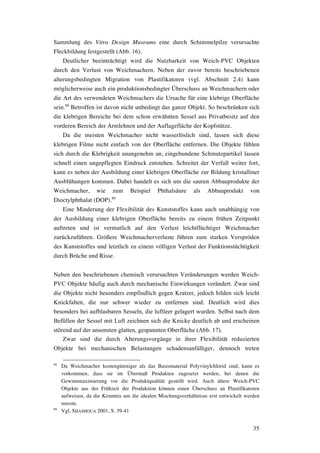 35
Sammlung des Vitra Design Museums eine durch Schimmelpilze verursachte
Fleckbildung festgestellt (Abb. 16).
Deutlicher beeinträchtigt wird die Nutzbarkeit von Weich-PVC Objekten
durch den Verlust von Weichmachern. Neben der zuvor bereits beschriebenen
alterungsbedingten Migration von Plastifikatoren (vgl. Abschnitt 2.4) kann
möglicherweise auch ein produktionsbedingter Überschuss an Weichmachern oder
die Art des verwendeten Weichmachers die Ursache für eine klebrige Oberfläche
sein.88
Betroffen ist davon nicht unbedingt das ganze Objekt. So beschränken sich
die klebrigen Bereiche bei dem schon erwähnten Sessel aus Privatbesitz auf den
vorderen Bereich der Armlehnen und der Auflagefläche der Kopfstütze.
Da die meisten Weichmacher nicht wasserlöslich sind, lassen sich diese
klebrigen Filme nicht einfach von der Oberfläche entfernen. Die Objekte fühlen
sich durch die Klebrigkeit unangenehm an, eingebundene Schmutzpartikel lassen
schnell einen ungepflegten Eindruck entstehen. Schreitet der Verfall weiter fort,
kann es neben der Ausbildung einer klebrigen Oberfläche zur Bildung kristalliner
Ausblühungen kommen. Dabei handelt es sich um die sauren Abbauprodukte der
Weichmacher, wie zum Beispiel Phthalsäure als Abbauprodukt von
Dioctylphthalat (DOP).89
Eine Minderung der Flexibilität des Kunststoffes kann auch unabhängig von
der Ausbildung einer klebrigen Oberfläche bereits zu einem frühen Zeitpunkt
auftreten und ist vermutlich auf den Verlust leichtflüchtiger Weichmacher
zurückzuführen. Größere Weichmacherverluste führen zum starken Verspröden
des Kunststoffes und letztlich zu einem völligen Verlust der Funktionstüchtigkeit
durch Brüche und Risse.
Neben den beschriebenen chemisch verursachten Veränderungen werden Weich-
PVC Objekte häufig auch durch mechanische Einwirkungen verändert. Zwar sind
die Objekte nicht besonders empfindlich gegen Kratzer, jedoch bilden sich leicht
Knickfalten, die nur schwer wieder zu entfernen sind. Deutlich wird dies
besonders bei aufblasbaren Sesseln, die luftleer gelagert wurden. Selbst nach dem
Befüllen der Sessel mit Luft zeichnen sich die Knicke deutlich ab und erscheinen
störend auf der ansonsten glatten, gespannten Oberfläche (Abb. 17).
Zwar sind die durch Alterungsvorgänge in ihrer Flexibilität reduzierten
Objekte bei mechanischen Belastungen schadensanfälliger, dennoch treten
88
Da Weichmacher kostengünstiger als das Basismaterial Polyvinylchlorid sind, kann es
vorkommen, dass sie im Übermaß Produkten zugesetzt werden, bei denen die
Gewinnmaximierung vor die Produktqualität gestellt wird. Auch ältere Weich-PVC
Objekte aus der Frühzeit der Produktion können einen Überschuss an Plastifikatoren
aufweisen, da die Kenntnis um die idealen Mischungsverhältnisse erst entwickelt werden
musste.
89
Vgl. SHASHOUA 2001, S. 39-41
 