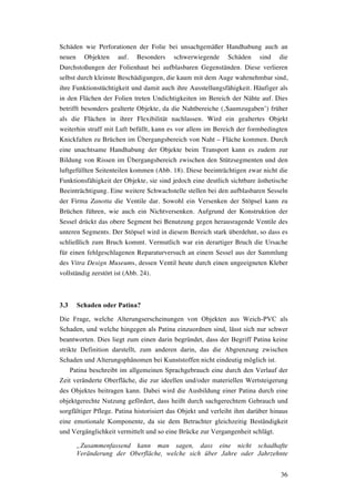 36
Schäden wie Perforationen der Folie bei unsachgemäßer Handhabung auch an
neuen Objekten auf. Besonders schwerwiegende Schäden sind die
Durchstoßungen der Folienhaut bei aufblasbaren Gegenständen. Diese verlieren
selbst durch kleinste Beschädigungen, die kaum mit dem Auge wahrnehmbar sind,
ihre Funktionstüchtigkeit und damit auch ihre Ausstellungsfähigkeit. Häufiger als
in den Flächen der Folien treten Undichtigkeiten im Bereich der Nähte auf. Dies
betrifft besonders gealterte Objekte, da die Nahtbereiche (‚Saumzugaben’) früher
als die Flächen in ihrer Flexibilität nachlassen. Wird ein gealtertes Objekt
weiterhin straff mit Luft befüllt, kann es vor allem im Bereich der formbedingten
Knickfalten zu Brüchen im Übergangsbereich von Naht – Fläche kommen. Durch
eine unachtsame Handhabung der Objekte beim Transport kann es zudem zur
Bildung von Rissen im Übergangsbereich zwischen den Stützsegmenten und den
luftgefüllten Seitenteilen kommen (Abb. 18). Diese beeinträchtigen zwar nicht die
Funktionsfähigkeit der Objekte, sie sind jedoch eine deutlich sichtbare ästhetische
Beeinträchtigung. Eine weitere Schwachstelle stellen bei den aufblasbaren Sesseln
der Firma Zanotta die Ventile dar. Sowohl ein Versenken der Stöpsel kann zu
Brüchen führen, wie auch ein Nichtversenken. Aufgrund der Konstruktion der
Sessel drückt das obere Segment bei Benutzung gegen herausragende Ventile des
unteren Segments. Der Stöpsel wird in diesem Bereich stark überdehnt, so dass es
schließlich zum Bruch kommt. Vermutlich war ein derartiger Bruch die Ursache
für einen fehlgeschlagenen Reparaturversuch an einem Sessel aus der Sammlung
des Vitra Design Museums, dessen Ventil heute durch einen ungeeigneten Kleber
vollständig zerstört ist (Abb. 24).
3.3 Schaden oder Patina?
Die Frage, welche Alterungserscheinungen von Objekten aus Weich-PVC als
Schaden, und welche hingegen als Patina einzuordnen sind, lässt sich nur schwer
beantworten. Dies liegt zum einen darin begründet, dass der Begriff Patina keine
strikte Definition darstellt, zum anderen darin, das die Abgrenzung zwischen
Schaden und Alterungsphänomen bei Kunststoffen nicht eindeutig möglich ist.
Patina beschreibt im allgemeinen Sprachgebrauch eine durch den Verlauf der
Zeit veränderte Oberfläche, die zur ideellen und/oder materiellen Wertsteigerung
des Objektes beitragen kann. Dabei wird die Ausbildung einer Patina durch eine
objektgerechte Nutzung gefördert, dass heißt durch sachgerechtem Gebrauch und
sorgfältiger Pflege. Patina historisiert das Objekt und verleiht ihm darüber hinaus
eine emotionale Komponente, da sie dem Betrachter gleichzeitig Beständigkeit
und Vergänglichkeit vermittelt und so eine Brücke zur Vergangenheit schlägt.
„Zusammenfassend kann man sagen, dass eine nicht schadhafte
Veränderung der Oberfläche, welche sich über Jahre oder Jahrzehnte
 