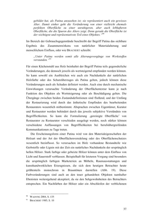37
gebildet hat, als Patina anzusehen ist; sie repräsentiert auch ein gewisses
Alter. Damit einher geht die Veränderung von einer vielleicht ehemals
perfekten Oberfläche zu einer unruhigeren, aber auch lebhafteren
Oberfläche, die die Spuren des Alters zeigt. Denn gerade die Oberfläche ist
der wichtigste und repräsentativste Teil eines Objektes.“90
Im Bereich der Gebrauchsgegenstände beschreibt der Begriff Patina das sichtbare
Ergebnis des Zusammenwirkens von natürlicher Materialalterung und
menschlichem Einfluss, oder wie BRACHERT schreibt:
„Unter Patina werden somit alle Alterungsvorgänge von Werkstoffen
verstanden.“91
Für einen Küchenstuhl aus Holz beinhaltet der Begriff Patina teils gegensätzliche
Veränderungen, die dennoch jeweils als wertsteigernd empfunden werden können.
So kann sowohl ein Ausbleichen wie auch ein Nachdunkeln der natürlichen
Holzfarbe oder des Schutzüberzuges als Patina gelten, jedoch können diese
Veränderungen auch als Schaden definiert werden. Auch eine durch mechanische
Einwirkungen verursachte Veränderung der Oberflächentextur kann je nach
Funktion des Objektes als Wertsteigerung oder als Beschädigung gelten. Die
Übergänge zwischen beiden Zustandsdefinitionen sind fließend, und der Umfang
der Restaurierung wird durch das ästhetische Empfinden des bearbeitenden
Restaurators wesentlich mitbestimmt. Absprachen zwischen Eigentümer, Kurator
und Restaurator werden behindert durch das jeweils subjektive Verständnis von
Begrifflichkeiten. So kann die Formulierung ‚gereinigte Oberfläche’ von
Restaurator zu Restaurator verschieden ausgelegt werden, noch stärker können
verschiedene Auffassungen von Begrifflichkeiten bei berufsübergreifenden
Kommunikationen zu Tage treten.
Die Erscheinungsform einer Patina wird von den Materialeigenschaften der
Holzart und der Art der Oberflächenveredelung oder des Oberflächenschutzes
wesentlich beeinflusst. So verursachen im Holz vorhandene Bestandteile wie
Gerbstoffe oder Lignin mit der Zeit ein natürliches Nachdunkeln der ursprünglich
hellen Hölzer. Stark farbige oder gebeizte Hölzer können unter dem Einfluss von
Licht und Sauerstoff verblassen. Beispielhaft für letzteren Vorgang sind besonders
die ursprünglich farbigen Marketerien an Möbeln, Raumausstattungen und
kunsthandwerklichen Erzeugnissen, die sich dem heutigen Betrachter heute
größtenteils monochrom in Brauntönen darstellen (Abb. 19). Diese
Farbveränderungen sind auch an den teuer gehandelten Objekten namhafter
Ebenisten weitestgehend akzeptiert, da sie den Sehgewohnheiten des Betrachters
entsprechen. Ein Nachfärben der Hölzer oder ein Abschleifen der verblichenen
90
WAENTIG 2004, S. 135
91
BRACHERT 1985, S. 10
 