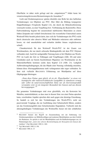 38
Oberfläche ist daher nicht gefragt und das ‚entpatinieren’92
bildet heute bei
verantwortungsbewussten Restaurierungen die Ausnahme.93
Licht und Oxidationsprozesse spielen ebenfalls eine Rolle bei den farblichen
Veränderungen von Objekten aus PVC. Hier führt die Bildung konjugierter
Doppelbindungen (Vergleiche Kapitel 2.4), die durch die Dehydrochlorierung
verursacht werden, zu einer Vergilbung bzw. Verbräunung des Kunststoffes. Diese
Farbveränderung beginnt bei unzureichend stabilisierten Materialien zu einem
frühen Zeitpunkt und verläuft fortschreitend. Ein wesentlicher Unterschied zumm
Werkstoff Holz besteht jedoch darin, dass sich die Veränderungen des PVCs nicht
durch chemische oder abrasive Mittel und Methoden reduzieren oder entfernen
lassen, sie sind unumkehrbar und verlaufen darüber hinaus vergleichsweise
schnell.
Charakteristisch für den Werkstoff Weich-PVC ist der Zusatz von
Weichmachern, die nur durch schwache Bindungskräfte mit dem PVC Polymer
verbunden sind. Auch bei sachgemäßer Nutzung kann es bei Objekten aus Weich-
PVC im Laufe der Zeit zu Trübungen und Vergilbungen (Abb. 20) und unter
Umständen auch zur bereits beschriebenen Migration von Weichmacher an die
Materialoberfläche kommen (siehe dazu Kapitel 2.3) (Abb. 21). Lediglich
Aufbewahrungsbedingungen, die das Objekt einer Nutzung vollständig entziehen,
können diese Alterungsphänomene stark verlangsamen oder sogar verhindern. So
lässt sich vielleicht BRACHERTs Erläuterung zur Metallpatina auf diese
Objektgruppe übertragen:
„Denn diese Patina, ganz gleich, ob sie als ‚Wunschpathos’ so etwas wie
nostalgische oder malerisch-ästhetische Lustgefühle zu stimulieren vermag
oder selbst im naturwissenschaftlichen Sinne nur als Korrosionsprodukt
verstanden wird, ist ein integraler Bestandteil des Ganzen und aus diesem
hervorgegangen.“94
Die genannten Veränderungen sind zwar gleichfalls, wie die Korrosion bei
Metallen, materialinhärent, so dass man in diesem Sinn von einer Patina sprechen
kann, verschiedene Aspekte sprechen aber auch gegen eine derartige Einordnung.
So handelt es sich bei den Veränderungen des Weich-PVCs nicht um
passivierende Vorgänge, die zur Ausbildung einer Schutzschicht führen, sondern
um das Erscheinungsbild einer fortschreitenden Degradation. Vielleicht sind die
alterungsbedingten Veränderungen des Werkstoffes besser mit den schädlichen
92
BRACHERT benutzt den Begriff im Zusammenhang mit der Entfernung von
Oxidationsprodukten von Möbelbeschlägen und modernen Metallobjekten aus dem Umfeld
des Bauhauses. So spricht er sich bei Metallobjekten auch für Radikalreinigungen aus, da
Patinierungen hier „meist eine schwere Beeinträchtigung der Konzeption des Ganzen dar
[stellen].“ (Vgl. BRACHERT 1985, S. 140)
93
Vgl. BRACHERT 1985, S. 194
94
BRACHERT 1985, S. 13
 