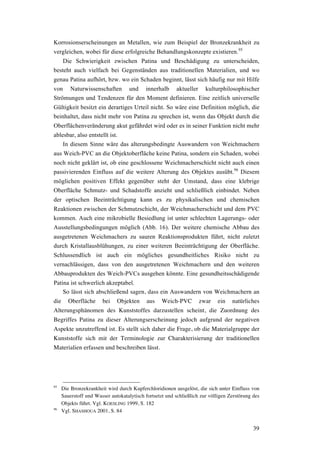 39
Korrosionserscheinungen an Metallen, wie zum Beispiel der Bronzekrankheit zu
vergleichen, wobei für diese erfolgreiche Behandlungskonzepte existieren.95
Die Schwierigkeit zwischen Patina und Beschädigung zu unterscheiden,
besteht auch vielfach bei Gegenständen aus traditionellen Materialien, und wo
genau Patina aufhört, bzw. wo ein Schaden beginnt, lässt sich häufig nur mit Hilfe
von Naturwissenschaften und innerhalb aktueller kulturphilosophischer
Strömungen und Tendenzen für den Moment definieren. Eine zeitlich universelle
Gültigkeit besitzt ein derartiges Urteil nicht. So wäre eine Definition möglich, die
beinhaltet, dass nicht mehr von Patina zu sprechen ist, wenn das Objekt durch die
Oberflächenveränderung akut gefährdet wird oder es in seiner Funktion nicht mehr
ablesbar, also entstellt ist.
In diesem Sinne wäre das alterungsbedingte Auswandern von Weichmachern
aus Weich-PVC an die Objektoberfläche keine Patina, sondern ein Schaden, wobei
noch nicht geklärt ist, ob eine geschlossene Weichmacherschicht nicht auch einen
passivierenden Einfluss auf die weitere Alterung des Objektes ausübt.96
Diesem
möglichen positiven Effekt gegenüber steht der Umstand, dass eine klebrige
Oberfläche Schmutz- und Schadstoffe anzieht und schließlich einbindet. Neben
der optischen Beeinträchtigung kann es zu physikalischen und chemischen
Reaktionen zwischen der Schmutzschicht, der Weichmacherschicht und dem PVC
kommen. Auch eine mikrobielle Besiedlung ist unter schlechten Lagerungs- oder
Ausstellungsbedingungen möglich (Abb. 16). Der weitere chemische Abbau des
ausgetretenen Weichmachers zu sauren Reaktionsprodukten führt, nicht zuletzt
durch Kristallausblühungen, zu einer weiteren Beeinträchtigung der Oberfläche.
Schlussendlich ist auch ein mögliches gesundheitliches Risiko nicht zu
vernachlässigen, dass von den ausgetretenen Weichmachern und den weiteren
Abbauprodukten des Weich-PVCs ausgehen könnte. Eine gesundheitsschädigende
Patina ist schwerlich akzeptabel.
So lässt sich abschließend sagen, dass ein Auswandern von Weichmachern an
die Oberfläche bei Objekten aus Weich-PVC zwar ein natürliches
Alterungsphänomen des Kunststoffes darzustellen scheint, die Zuordnung des
Begriffes Patina zu dieser Alterungserscheinung jedoch aufgrund der negativen
Aspekte unzutreffend ist. Es stellt sich daher die Frage, ob die Materialgruppe der
Kunststoffe sich mit der Terminologie zur Charakterisierung der traditionellen
Materialien erfassen und beschreiben lässt.
95
Die Bronzekrankheit wird durch Kupferchloridionen ausgelöst, die sich unter Einfluss von
Sauerstoff und Wasser autokatalytisch fortsetzt und schließlich zur völligen Zerstörung des
Objekts führt. Vgl. KOESLING 1999, S. 182
96
Vgl. SHASHOUA 2001, S. 84
 