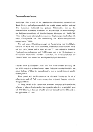 4
Zusammenfassung/Abstract
Weich-PVC Folien, wie sie seit den 1960er Jahren zur Herstellung von zahlreichen
Kunst- Design- und Alltagsgegenständen verwendet wurden, gehören aufgrund
ihrer chemischen Instabilität und geringen Materialstärke mit zu den
empfindlichsten modernen Kunststoffen. Die Auswirkungen von Konsolidierungs-
und Reinigungsmaßnahmen mit lösemittelhaltigen Substanzen auf Weich-PVC
Folien sind nur wenig erforscht, konservatorische Empfehlungen beschränken sich
daher weitestgehend auf eine Optimierung der Aufbewahrungssituation
entsprechender Objekte.
Um sich einem Behandlungskonzept zur Restaurierung von beschädigten
Objekten aus Weich-PVC Folien anzunähern, wurde an einem aufblasbaren Sessel
aus den 1980er Jahren und an neuer Weich-PVC Folie untersucht, inwieweit
Feuchtreinigungsmaßnahmen und Verklebungen, mit in der Restaurierung an
traditionellen Werkstoffen erprobten Materialien, das Alterungsverhalten der
Kunststofffolien unter künstlichen Alterungsbedingungen beeinflussen.
Since the 1960s plasticized PVC films have been widely used for producing art-
and design objects as well as consumer goods. Due to the chemical instability and
minor thickness of films this material must be seen as one of the most sensible
modern plastics.
Little ground work has been done on the effects of cleaning and the use of
adhesives on aged soft PVC objects, conservation treatments focus on optimising
storage conditions.
As a step towards active conservation treatments, this paper will examine the
influence of solvent cleaning and solvent containing adhesives on artificially aged
soft PVC films taken from an inflatable armchair dating from the 1980s and on
one type of new PVC film.
 