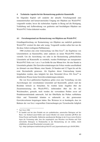 40
4 Technische Aspekte bei der Restaurierung gealterter Kunststoffe
Im folgenden Kapitel soll zunächst der aktuelle Forschungsstand zum
restauratorischen und konservatorischen Umgang mit Objekten aus Weich-PVC
vorgestellt werden, bevor die technischen Aspekte in Bezug auf die Reinigung,
Verklebung und Aufbewahrung von gealterten und beschädigten Objekten aus
Weich-PVC Folien diskutiert werden.
4.1 Forschungsstand zur Restaurierung von Objekten aus Weich-PVC
Grundlagenforschung zur Restaurierung von Objekten aus natürlich gealtertem
Weich-PVC existiert bis dato sehr wenig. Vorgestellt werden sollen hier nur die
für diese Arbeit wichtigsten Publikationen.
1988 erschien eine erste Untersuchung von Don SALE
97
, die Ergebnisse von
Lösemitteltests an Kunststoffen, unter anderem an neuen Weich-PVC Folien,
vorstellt. Um die Auswirkung von zehn in der Restaurierung gebräuchlichen
Lösemitteln auf Kunststoffe zu ermitteln, wurden Probekörper aus transparenter
Weich-PVC Folie von 1 cm x 3 cm Größe für eine Minute bzw. für eine Stunde in
Lösemitteln gebadet. Die Gewichtsveränderungen der Folien wurden anschließend
im Abstand von einer Minute, einer Stunde, 24 Stunden und 12 Tagen bis auf die
erste Dezimalstelle gemessen. Als Ergebnis dieser Untersuchung konnte
festgehalten werden, dass lediglich bei dem Netzmittel Orvus WA Paste98
in
destilliertem Wasser keine Gewichtsveränderungen eintraten.
Die von SALE publizierten Ergebnisse geben zwar eine Vorstellung von den
Auswirkungen der verschiedenen Lösemittel auf Kunststoffe, jedoch sind die
Resultate kritisch zu betrachten. So wurden keine Angaben über die
Zusammensetzung des Weich-PVCs, insbesondere über die Art des
Weichmachers, gemacht, noch wurden die verwendeten Proben zuvor auf
Produktionsrückstände untersucht. Auf der Oberfläche der Proben verbliebene
Gleit- und Trennmittel könnten so unbemerkt zu den gemessenen
Gewichtsverlusten beigetragen haben. Des Weiteren ist zu bemängeln, dass im
Rahmen der von SALE vorgestellten Untersuchungen pro Versuchsreihe lediglich
97
Vgl. SALE 1988
98
Es handelt sich bei dem Produkt um ein synthethisches, anionisches Detergenz auf der
Basis von Sodium-Lauryl-Sulfat und Lauryl-Alkohol mit einem neutralen pH-Wert der
Firma Procter und Gamble. Zahlreiche amerikanische Beiträge in der Conservation DistList
legen die Vermutung nahe, dass das ursprünglich zum Waschen von Pferden und Vieh
entwickelte Detergenz in Nordamerika in der Restaurierung als ein mildes, leicht
erhältliches all-round Waschmittel verwendet wird.
Vgl. <http://palimpsest.stanford.edu/cgi-bin/AT-cool_hypermailsearch.cgi> (04.08.2004)
 