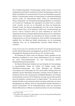 42
Die am Objekt festgestellten Verschmutzungen wurden, insofern es sich um lose
aufliegenden Staub handelte, mechanisch mit Pinsel und Staubsauger entfernt, das
Objekt anschließend mit entmineralisiertem Wasser und Wattestäbchen gereinigt.
Stärkere Verschmutzungen konnten mit einprozentiger Tri-ammoniumcitratlösung
reduziert werden, die entsprechenden Stellen wurden mit entmineralisiertem
Wasser nachgereinigt. Auf weitergehende Reinigungsmaßnahmen, ins besonderes
auf Versuche die Vergilbungen der ursprünglich rein-weißen Folie zu mindern,
wurde verzichtet, da diese als ein Bestandteil der Patina des Kunstwerkes
betrachtet wurden. Die kleineren Beschädigungen der Folie auf der Vorderseite
wurden belassen, Risse auf der Rückseite wurden nach Voruntersuchungen des
Instituut Collectie Nederland (ICN) mit einem Isolierband aus einem PVC
Trägermaterial und einer Naturgummiklebeschicht gesichert, da ein vergleichbares
Material bereits vom Künstler zur Konstruktion des Werkes verwendet wurde.
Entsprechend des zur Zeit der Erstellung der Arbeit aktuellen Forschungsstandes
empfiehlt SMIT, das Objekt gut belüftet aufzubewahren, um die Ansammlung
schädlicher Gase, die zu autokatalytischen Prozessen führen könnten, zu
verhindern.
In den Conservation News berichtet Clare WARD
100
von der Restaurierung dreier
bemalter Rikscha Dekorationen aus Bangladesch aus Weich-PVC Folie, die für die
ethnographische Abteilung des British Museum 1987 erworben wurden.
Die Bemalung der Folien wurde mit ölbasierten Farben ausgeführt und die
Malschicht anschließend mit einer zweiten selbstklebenden Folie, die vermutlich
aus einem Polyesterträgermaterial mit einer Polyvinylacetat (PVAC)
Klebebeschichtung besteht, geschützt.
Die Rikscha Dekorationen befanden sich zum Zeitpunkt der Untersuchungen
in unterschiedlichen Stadien des Zerfalls. Als Schäden wurden leichte
Oberflächenverschmutzungen, eine leichte Klebrigkeit der Oberfläche,
Verwerfungen und Verformungen der Folie und besonders Haftungsverluste der
Deckfolien und der Malschichten beschrieben. Gereinigt wurden die Objekte mit
destilliertem Wasser unter Auslassung der beschädigten Malpartien. Zum Festigen
der Malschichten wurde eine PVAC Dispersion verwendet, da sich Polyvinylacetat
durch die Klebefolie vermutlich bereits im Objekt befand.101
Die teilweise noch
haftende Deckfolie wurde mechanisch entfernt und separat aufbewahrt, um weitere
Beschädigungen des Objektes durch die unterschiedlich alternden Materialien in
Zukunft auszuschließen. Für die Depotaufbewahrung wurden die restaurierten
Rikscha Dekorationen in Rahmen aus säurefreiem Karton mit einer Zwischenlage
100
Vgl. WARD 1998
101
Verwendet wurde Vinamul 3252, dabei handelt es sich um ein Polyvinylacetat/Polyethylen
Co-Polymer. (Vgl. SHASHOUA 1999, S. 31)
 