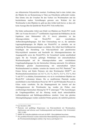 43
aus silikonisierter Polyesterfolie montiert. Erwähnung fand in dem Artikel, dass
die Objekte bis zur Restaurierung in Tüten aus Polyethylen aufbewahrt wurden.
Dies könnte eine der Ursachen für den Verlust von Weichmachern und die
beschriebenen starken Verwölbungen gewesen sein. Welcher Art der
Weichmacher in den Objekten ist, geht aus dem Artikel nicht hervor, so dass sich
keine Aussage über die Qualität der Weich-PVC Folie treffen lässt.
Die bisher umfassendste Arbeit zum Erhalt von Objekten aus Weich-PVC wurde
2001 von Yvonne SHASHOUA
102
veröffentlicht. Gegenstand der Publikation, die die
Ergebnisse einer Doktorarbeit (Ph. D. thesis) präsentiert, ist das
Alterungsverhalten von Weich-PVC unter verschiedenen
Aufbewahrungsbedingungen. Ziel ihrer Untersuchung war es, die optimalen
Lagerungsbedingungen für Objekte aus Weich-PVC zu ermitteln, um sie
langfristig für Museumssammlungen zu erhalten. Die Arbeit fasst Einführend die
Grundlagen der Herstellung von Polyvinylchlorid und plastifizierten
Polyvinylchlorid zusammen und beschreibt die Alterungsmechansimen der
Ausgangsstoffe sowie des Weich-PVCs. Im Versuchsteil werden anschließend
eigens für die Versuche gefertigte Probekörper mit unterschiedlichem
Weichmachergehalt auf ihr Alterungsverhalten unter verschiedenen
Umgebungsbedingungen bei der thermischen Alterung untersucht. Um definierte
Probekörper gleicher Zusammensetzung mit unterschiedlich hohem
Weichmacheranteil zu erhalten, versetzte die Autorin zwei PVC Plastisole103
der
Firmen Solvay und Hydro Polymers mit dem Weichmacher DEHP104
, um
Weichmacherkonzentrationen von 16,7 %, 23,1 %, 28,6 %, 33,3 %, 37,5 %, 44,4
% und 50 % zu erhalten, Konzentrationen, wie sie in verschiedenen Objekten aus
Weich-PVC vorkommen können. Die so modifizierten Plastisole wurden
anschließend in einer beheizbaren Presse bei 180 °C und 90 Sekunden Presszeit zu
Folien weiter verarbeitet. Da das Hauptaugenmerk der Autorin auf den
Alterungsprozessen der Weichmacher lag, wurden die Proben einer
zwölfwöchigen thermischen Alterung bei 70 °C unterzogen.105
Die Auswirkungen
der Umgebungseinflüsse auf die Alterung wurde durch unterschiedliche
Luftfeuchtigkeiten und Belüftungsverhältnisse simuliert. Unter den gleichen
Alterungsbedingungen wurden zusätzlich Proben getestet, die natürlich gealterten
102
Vgl. SHASHOUA 2001
103
Plastisole sind gießfähige Dispersionen von Polyvinylchlorid mit Weichmachern,
Stabilisatoren und teilweise auch Verdünnungsmitteln und Extendern. (Vgl. STOECKHERT
1981, S. 406)
104
DEHP: Di-2-ethylhexylphthalat wird auch als DOP – Dioctylphthalat bezeichnet.
105
Die gewählten Parameter wurden industriellen Materialprüfungsvorschriften zur Ermittlung
der Weichmacherbeständigkeit entlehnt. (Vgl. hierzu auch Kapitel 5.2.)
 