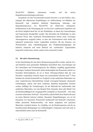 44
Weich-PVC Objekten entnommen wurden, und die bereits
Degradationserscheinungen aufwiesen.
Ausgehend von den Versuchsreihen kommt SHASHOUA zu dem Schluss, dass,
entgegen den allgemeinen Empfehlungen zur Aufbewahrung von Objekten aus
Kunststoff, eine möglichst luftdichte Deponierung Alterungs- und
Degradationsprozesse von Weich-PVC am effektivsten verlangsamt.
Problematisch ist die Übertragung der von SHASHOUA publizierten Ergebnisse auf
die Praxis lediglich durch die Art der Probekörper, an denen die Untersuchungen
und Experimente durchgeführt wurden. Das Herstellen der Probekörper in einer
beheizten Presse ohne zusätzliche Hitzestabilisatoren könnte einen vorzeitigen
Alterungsprozess ausgelöst haben, so dass das Folienmaterial nicht direkt mit
industriell produzierten Folien vergleichbar erscheint. Ob das Zusetzen von
Weichmachern unter Laborbedingungen den Produktionsbedingungen der
Industrie entspricht und somit Material mit ‚realistischen’ Eigenschaften
hergestellt werden kann, müsste zudem weiter untersucht werden.
4.2 Die aktive Restaurierung
Ist die Entscheidung für eine aktive Restaurierung getroffen worden, sind die Vor-
und Nachteile einer potentiellen Maßnahme hinsichtlich ihrer Auswirkungen auf
die Lebensdauer und Erscheinungsweise des Objektes sorgfältig gegeneinander
abzuwägen. Gealterte Kunststoffe stellen diesbezüglich den Restaurator jedoch vor
besondere Schwierigkeiten, da sie in ihrem Alterungsverhalten über die vom
Hersteller vorgesehene Nutzzeit hinaus nur unzureichend erforscht sind.106
Zwar
bestehen die meisten Kunststoffe im Vergleich zu den natürlichen Materialien aus
einer vergleichsweise übersichtlichen Anzahl vorwiegend bekannter chemischer
Verbindungen, jedoch sind diese modernen, künstlich hergestellten Systeme
weitaus anfälliger für Veränderungen, als die Mehrzahl der traditionellen oder
natürlichen Materialien, wie zum Beispiel Holz, Keramik, Stein oder Metall. Erst
die Reaktionsfähigkeit der Ausgangsstoffe ermöglicht es, Kunststoffe – teils unter
extremen technischen Aufwand – herzustellen, jedoch bleibt diese Reaktivität auch
im neuen Material teilweise erhalten. Besonders Doppelbindungen, wie sie bei
Elementen wie Sauerstoff, Wasserstoff, Kohlenstoff und Stickstoff vorkommen,
bilden potentielle Reaktionsstellen, von denen ausgehend sich polymere
Materialen verändern können. So vielzählig, wie die Reaktionspartner und die sie
beeinflussenden Bedingungen wie Luftfeuchtigkeit, Temperatur und Licht sind, so
unterschiedlich altern auch die Kunststoffe.
106
Vgl. QUYE 1999, S. 105
 