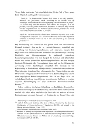 46
Weiter finden sich in den Professional Guidelines (II) des Code of Ethics unter
Punkt 4.3 jedoch auch folgende Formulierungen:
„Article 9: The Conservator-Restorer shall strive to use only products,
materials and procedures which, according to the current level of
knowledge, will not harm the cultural property, the environment or people.
The action itself and the materials used should not interfere, if at all
possible, with any future examination, treatment or analysis. They should
also be compatible with the materials of the cultural property and be as
easily and completely reversible as possible.
Article 11: The Conservator-Restorer must undertake only such work as he
is competent to carry out. The Conservator-Restorer must neither begin nor
continue a treatment which is not in the best interest of the cultural
property.” 109
Die Restaurierung von Kunststoffen wird jedoch durch den entscheidenden
Umstand erschwert, dass es ihr an Langzeiterfahrungen hinsichtlich der
Auswirkung von Restaurierungsmaßnahmen und -materialien mangelt. Bei
Objekten aus Holz oder bei Gemälden besteht eine teils jahrzehntelange Erfahrung
hinsichtlich des Alterungsverhaltens der traditionell verwendeten
Restaurierungsmaterialien, wie zum Beispiel der tierischen und pflanzlichen
Leime. Eine Anzahl synthetischer Restaurierungsmaterialien, wie zum Beispiel
bestimmte Methacrylate oder Polyvinylacetate lassen nach nun fast 60 Jahren der
Anwendung positive Beurteilungen hinsichtlich ihres Einsatzes in der
Restaurierung zu. Hinzu kommt bei Objekten und Kunstwerken aus traditionellen
Materialien, dass sie aufgrund ihrer Inhomogenität, ihrer Polymerstruktur und oder
Materialstärke eine gewisse Fehlertoleranz aufweisen. Der lokal begrenzte Einsatz
eines ungeeigneten Restaurierungsmaterials führt in der Regel nicht zur
vollständigen Zerstörung eines Objektes, im schlimmsten Fall kann es zu einer
schweren Beeinträchtigung und einer erschwerten Wiederestaurierbarkeit
kommen.110
Anders verhält es sich bei der Behandlung von beschädigten Kunststoffen.
Eine Entrestaurierung oder Wiederbehandlung ist in vielen Fällen technisch nicht
möglich oder diese wären möglicherweise langfristig mit weiteren schweren
Beschädigungen verbunden. Besonders bei Objekten, die aus dünnen Folien oder
<http://palimpsest.stanford.edu/byorg/ecco/library/guidel.html>
109
E.C.C.O. Professional Guidelines (II): Code of Ethics. Promoted by the European
Confederation of Conservator-Restorers' Organizations E.C.C.O. and adopted by its
General Assembly (Brussels, 11 June 1993):
<http://palimpsest.stanford.edu/byorg/ecco/library/guidel.html>
110
Beispiele für derartige Schädigungen durch ungeeignete Restaurierungsmaterialien und -
verfahren sind das Pettenkoferverfahren in der Gemälderestaurierung und im Bereich der
Möbelrestaurierung das Tränken von Möbeln mit der ‚Harzlösung Sommerfeld’ (Vgl.
EICHNER ET Al. 1999, S. 453-459).
 