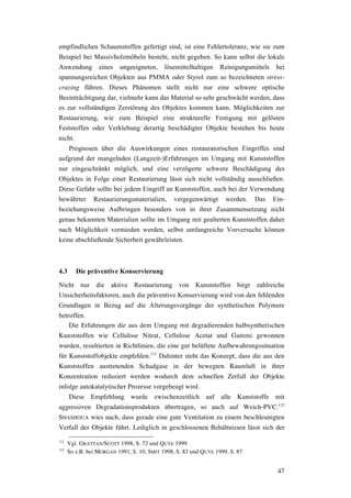 47
empfindlichen Schaumstoffen gefertigt sind, ist eine Fehlertoleranz, wie sie zum
Beispiel bei Massivholzmöbeln besteht, nicht gegeben. So kann selbst die lokale
Anwendung eines ungeeigneten, lösemittelhaltigen Reinigungsmittels bei
spannungsreichen Objekten aus PMMA oder Styrol zum so bezeichneten stress-
crazing führen. Dieses Phänomen stellt nicht nur eine schwere optische
Beeinträchtigung dar, vielmehr kann das Material so sehr geschwächt werden, dass
es zur vollständigen Zerstörung des Objektes kommen kann. Möglichkeiten zur
Restaurierung, wie zum Beispiel eine strukturelle Festigung mit gelösten
Feststoffen oder Verklebung derartig beschädigter Objekte bestehen bis heute
nicht.
Prognosen über die Auswirkungen eines restauratorischen Eingriffes sind
aufgrund der mangelnden (Langzeit-)Erfahrungen im Umgang mit Kunststoffen
nur eingeschränkt möglich, und eine verzögerte schwere Beschädigung des
Objektes in Folge einer Restaurierung lässt sich nicht vollständig ausschließen.
Diese Gefahr sollte bei jedem Eingriff an Kunststoffen, auch bei der Verwendung
bewährter Restaurierungsmaterialien, vergegenwärtigt werden. Das Ein-
beziehungsweise Aufbringen besonders von in ihrer Zusammensetzung nicht
genau bekannten Materialien sollte im Umgang mit gealterten Kunststoffen daher
nach Möglichkeit vermieden werden, selbst umfangreiche Vorversuche können
keine abschließende Sicherheit gewährleisten.
4.3 Die präventive Konservierung
Nicht nur die aktive Restaurierung von Kunststoffen birgt zahlreiche
Unsicherheitsfaktoren, auch die präventive Konservierung wird von den fehlenden
Grundlagen in Bezug auf die Alterungsvorgänge der synthetischen Polymere
betroffen.
Die Erfahrungen die aus dem Umgang mit degradierenden halbsynthetischen
Kunststoffen wie Cellulose Nitrat, Cellulose Acetat und Gummi gewonnen
wurden, resultierten in Richtlinien, die eine gut belüftete Aufbewahrungssituation
für Kunststoffobjekte empfehlen.111
Dahinter steht das Konzept, dass die aus den
Kunststoffen austretenden Schadgase in der bewegten Raumluft in ihrer
Konzentration reduziert werden wodurch dem schnellen Zerfall der Objekte
infolge autokatalytischer Prozesse vorgebeugt wird.
Diese Empfehlung wurde zwischenzeitlich auf alle Kunststoffe mit
aggressiven Degradationsprodukten übertragen, so auch auf Weich-PVC.112
SHASHOUA wies nach, dass gerade eine gute Ventilation zu einem beschleunigten
Verfall der Objekte führt. Lediglich in geschlossenen Behältnissen lässt sich der
111
Vgl. GRATTAN/SCOTT 1998, S. 72 und QUYE 1999
112
So z.B. bei MORGAN 1991, S. 10, SMIT 1998, S. 83 und QUYE 1999, S. 87
 