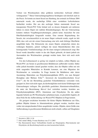 48
Verlust von Weichmachern ohne größeren technischen Aufwand effektiv
verlangsamen.113
Diese Untersuchungsergebnisse bestätigten sich kürzlich auch in
der Praxis. So konnte an einem Sessel aus Hamburg, der erstmals im Februar 2004
untersucht wurde, der nachteilige Effekt einer verstärkten Luftzirkulation
beobachtet werden. Der aus den sechziger Jahren stammende Sessel aus
transparenter Weich-PVC Folie befand sich zu diesem Zeitpunkt seit mehreren
Jahren in einem Depot mit stabilen Klimabedingungen. Bei der Untersuchung
konnten stärkere Vergilbungserscheinungen, jedoch keine Anzeichen für eine
Oberflächenklebrigkeit festgestellt werden. Eine erneute Begutachtung des
Sessels, der zwischenzeitlich in ein neues Depot verbracht wurde, ergab im Juli
2004, dass sich seit der ersten Untersuchung eine teils stark klebrige Oberfläche
ausgebildet hatte. Die Klimawerte des neuen Depots entsprechen denen des
vorherigen Standorts, jedoch verfügen die neuen Räumlichkeiten über eine
leistungsstarke Ventilationsanlage, die für einen stetigen Luftaustausch sorgt. Der
Sessel wurde daraufhin wieder in das alte Depot gebracht, ob damit jedoch ein
Auswandern des Weichmachers gestoppt werden kann, lässt sich noch nicht
absehen.
Um den Luftaustausch so gering wie möglich zu halten, sollten Objekte aus
Weich-PVC am besten in geschlossenen Behältnissen aufbewahrt werden. Dabei
sollte jedoch besonders darauf geachtet werden, dass die Objekte selber nur mit
nicht saugenden Materialien in Kontakt kommen, um eine Migration der
Weichmacher zu vermeiden. In Frage kommt für Behältnisse oder deren
Ausstattung Materialien aus Polyethylenterephthalat (PET), wie zum Beispiel
Hostaphan oder Melinex Folie114
. Inwieweit die keramikbeschichtete Escal
Folie115
, die für die Herstellung gasdichter Folienbehältnisse verwendet wird,
geeignet ist, lässt sich nicht sagen, da diesbezüglichen noch keine Erfahrungen und
Untersuchungen vorliegen. Die gleichfalls gasdichten Aluminiumverbundfolien,
die unter der Bezeichnung Marvel Seal vertrieben werden, bestehen aus
Polyethylenterephthalat (PET), Aluminium und Polyethylen. Da die außen
liegende Schicht aus PE Weichmacher aufnehmen kann, ist gleichfalls fraglich, ob
diese Folie für die Aufbewahrung von Weich-PVC Objekten in Frage kommt.
Als geeignet erscheinen besonders für kleine Objekte Behältnisse aus Glas,
größere Objekte können in Aluminiumkisten gelagert werden, insofern diese
vorher mit entsprechenden Folien ausgekleidet wurden. Objekte, deren Größe eine
Aufbewahrung in geschlossenen Behältnissen nicht erlaubt, sollten auf Glasplatten
113
SHASHOUA 2001, S. 94
114
Frdl. mündl. Mittlg. Yvonne Shashoua vom 27.11.2003
115
Das Basismaterial dieser Verbundfolien besteht aus Polypropylen, Polyvinylacetat und
Polyethylen, die Beschichtung besteht aus einer keramischen Schicht.
 