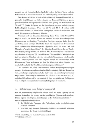 49
gelagert und mit Hostaphan Folie abgedeckt werden. Auf diese Weise wird der
Luftaustausch zu mindestens reduziert und eine Anlagerung von Staub verhindert.
Zwar konnte SHASHOUA in ihrer Arbeit nachweisen, dass es nicht möglich ist,
generelle Empfehlungen zur Aufbewahrung von Kunststoffobjekten zu geben,
jedoch lassen sich die allgemeinen Richtwerte zur Lagerung von Kunststoffen auf
Weich-PVC Objekte in Bezug auf die Umgebungstemperatur und die relative
Luftfeuchtigkeit übertragen. Werte von 20 °C und 50 % rF sollten nicht
überschritten werden, da unter diesen Bedingungen chemische Reaktionen und
damit Alterungsprozesse langsamer ablaufen.
Wichtiger noch als die genaue Einhaltung dieser Werte ist für Weich-PVC
Objekte jedoch, ein stabiles Klima mit allenfalls leichten Schwankungen der
Klimawerte zu gewährleisten. Verschiedene Anzeichen sprechen dafür, dass die
Ausbildung einer klebrigen Oberfläche durch die Migration von Weichmacher
durch schwankende Luftfeuchtigkeiten begünstigt wird. So traten bei drei
Multiples (‚Phosphorsäureschlitten’) des Künstlers Joseph Beuys, die aus Weich-
PVC Folien gefertigt wurden, im Sommer 2003 Weichmacher aus, die auf allen
drei Objekten in kürzester Zeit einen klebrigen Film ausbildeten. Während dieser
Zeit herrschten im Rheinland zeitweise extrem hohe Temperaturen bei gleichfalls
hohen Luftfeuchtigkeiten. Alle drei Objekte wurden an verschiedenen, nicht
klimatisierten Orten aufbewahrt, so dass die Klimawerte dieser Periode eine
mögliche Ursache für die Oberflächenveränderungen sein könnten.116
Das Einhalten der zuvor beschriebenen idealen Umgebungsbedingungen
gestaltet sich in der Ausstellungssituation häufig schwierig. Bei der Konzeption
von Ausstellungen empfiehlt es sich, die Richtwerten zur Ausstellung von textilen
Objekten zur Orientierung zu übernehmen, d.h. 50-55 % rF bei maximal 20-22 °C
und einer Beleuchtungsstärke von maximal 50 Lux, um schädigende Einflüsse, so
weit es möglich ist, auch unter Ausstellungsbedingungen zu reduzieren.
4.4 Anforderungen an ein Restaurierungsmaterial
Ein zur Restaurierung ausgewähltes Produkt sollte auf seine Eignung für die
gesamte Anwendung hin getestet werden: Applikation, Alterung, und Abnahme.
Daraus ergeben sich folgende Anforderungen an das Restaurierungsmaterial: 117
Das zu verwendende Produkt sollte
1. das Objekt beim Aushärten oder Auftrocknen weder physikalisch noch
chemisch verändern.
2. sich auch nach längeren Zeiträumen jederzeit rückstandslos entfernen
lassen, ohne das Objekt zu beeinträchtigen.
116
Frdl. mündl. Mittlg. von Friederike Waentig vom 16.08.2004
117
Vgl. HORIE 1994, S. 4
 