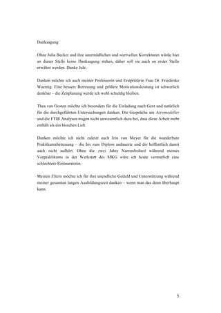 5
Danksagung
Ohne Julia Becker und ihre unermüdlichen und wertvollen Korrekturen würde hier
an dieser Stelle keine Danksagung stehen, daher soll sie auch an erster Stelle
erwähnt werden. Danke Jule.
Danken möchte ich auch meiner Professorin und Erstprüferin Frau Dr. Friederike
Waentig. Eine bessere Betreuung und größere Motivationsleistung ist schwerlich
denkbar – die Zeitplanung werde ich wohl schuldig bleiben.
Thea van Oosten möchte ich besonders für die Einladung nach Gent und natürlich
für die durchgeführten Untersuchungen danken. Die Gespräche am Aeromodeller
und die FTIR Analysen trugen nicht unwesentlich dazu bei, dass diese Arbeit mehr
enthält als ein bisschen Luft.
Danken möchte ich nicht zuletzt auch Irin von Meyer für die wunderbare
Praktikumsbetreuung – die bis zum Diplom andauerte und die hoffentlich damit
auch nicht aufhört. Ohne die zwei Jahre Narrenfreiheit während meines
Vorpraktikums in der Werkstatt des MKG wäre ich heute vermutlich eine
schlechtere Restauratorin.
Meinen Eltern möchte ich für ihre unendliche Geduld und Unterstützung während
meiner gesamten langen Ausbildungszeit danken – wenn man das denn überhaupt
kann.
 
