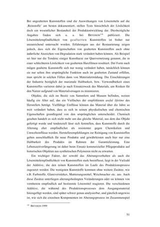51
Bei ungealterten Kunststoffen sind die Auswirkungen von Lösemitteln auf die
‚Reinstoffe’ am besten dokumentiert, stellen Tests hinsichtlich der Löslichkeit
doch ein wesentlicher Bestandteil der Produktentwicklung dar. Diesbezügliche
Angaben finden sich u. a. bei BRYDSON
118
publiziert. Die
Lösemittelempfindlichkeit von g e a lte rte n Kunststoffen ist bisher nur
unzureichend untersucht worden. Erfahrungen aus der Restaurierung zeigen
jedoch, dass sich die Eigenschaften von gealterten Kunststoffen auch ohne
äußerliche Anzeichen von Degradation stark verändert haben können. Als Beispiel
sei hier nur die Tendenz einiger Kunstharze zur Quervernetzung genannt, die in
einer schlechteren Löslichkeit von gealterten Harzfilmen resultiert. Der Form nach
mögen gealterte Kunststoffe sich nur wenig verändert haben, tatsächlich können
sie nur selten ihre ursprüngliche Funktion auch im gealterten Zustand erfüllen,
man spricht in solchen Fällen dann von Materialermüdung. Die Einschätzungen
der Industrie bezüglich der maximale Haltbarkeit, bzw. Verwendbarkeit eines
Kunststoffes variieren dabei je nach Einsatzzweck des Materials, um Risiken für
den Nutzer aufgrund von Materialversagen zu minimieren.
Objekte, die sich im Besitz von Sammlern und Museen befinden, weisen
häufig ein Alter auf, das ein Vielfaches der empfohlenen useful lifetime des
Herstellers beträgt. Vielfältige Einflüsse können das Material über die Jahre so
weit verändert haben, dass es sich in seinen physikalischen und chemischen
Eigenschaften grundlegend von den ursprünglichen unterscheidet. Chemisch
gesehen handelt es sich nicht mehr um das gleiche Material, aus dem das Objekt
gefertigt wurde und tendenziell lässt sich feststellen, dass Kunststoffe durch die
Alterung eher empfindlicher als resistenter gegen Chemikalien und
Umwelteinflüsse werden. Herstellerempfehlungen zur Reinigung von Kunststoffen
gelten ausschließlich für neue Produkte und gewährleisten auch hier nur eine
Haltbarkeit des Produkts im Rahmen der Garantieleistung. Eine
Lebenszeitverlängerung ist daher beim Einsatz kommerzieller Pflegeprodukte auf
historischen Objekten aus synthetischen Polymeren nicht zu erwarten.
Ein wichtiger Faktor, der sowohl das Alterungsverhalten als auch die
Lösemittelempfindlichkeit von Kunststoffen stark beeinflusst, liegt in der Vielzahl
der Additive, die den reinen Kunststoffen im Laufe des Produktionsprozess
zugesetzt werden. Die wenigsten Kunststoffe kommen ohne weitere Zusätze, wie
z.B. Farbstoffe, Glanzverstärker, Mattierungsmittel, Weichmacher etc. aus. Auch
diese Zusätze unterliegen alterungsbedingten Veränderungen oder sie können von
vornherein empfindlich auf bestimmte Lösemittel reagieren. Die verschiedenen
Additive, die während des Produktionsprozesses dem Ausgangsmaterial
hinzugefügt werden, sind später schwer genau analysierbar, und gänzlich ungewiss
ist, wie sich die einzelnen Komponenten im Alterungsprozess im Zusammenspiel
118
BRYDSON 1999
 