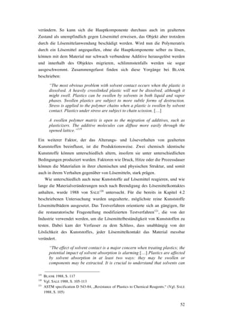 52
verändern. So kann sich die Hauptkomponente durchaus auch im gealterten
Zustand als unempfindlich gegen Lösemittel erweisen, das Objekt aber trotzdem
durch die Lösemittelanwendung beschädigt werden. Wird nun die Polymeratrix
durch ein Lösemittel angequollen, ohne die Hauptkomponente selber zu lösen,
können mit dem Material nur schwach verbundene Additive herausgelöst werden
und innerhalb des Objektes migrieren, schlimmstenfalls werden sie sogar
ausgeschwemmt. Zusammengefasst finden sich diese Vorgänge bei BLANK
beschrieben:
“The most obvious problem with solvent contact occurs when the plastic is
dissolved. A heavily crosslinked plastic will not be dissolved, although it
might swell. Plastics can be swollen by solvents in both liquid and vapor
phases. Swollen plastics are subject to more subtle forms of destruction.
Stress is applied to the polymer chains when a plastic is swollen by solvent
contact. Plastics under stress are subject to chain scission. […]
A swollen polymer matrix is open to the migration of additives, such as
plasticizers. The additive molecules can diffuse more easily through the
opened lattice.”119
Ein weiterer Faktor, der das Alterungs- und Löseverhalten von gealterten
Kunststoffen beeinflusst, ist die Produktionsweise. Zwei chemisch identische
Kunststoffe können unterschiedlich altern, insofern sie unter unterschiedlichen
Bedingungen produziert wurden. Faktoren wie Druck, Hitze oder die Prozessdauer
können die Materialien in ihrer chemischen und physischen Struktur, und somit
auch in ihrem Verhalten gegenüber von Lösemitteln, stark prägen.
Wie unterschiedlich auch neue Kunststoffe auf Lösemittel reagieren, und wie
lange die Materialveränderungen noch nach Beendigung des Lösemittelkontaktes
anhalten, wurde 1988 von SALE
120
untersucht. Für die bereits in Kapitel 4.2
beschriebenen Untersuchung wurden ungealterte, möglichste reine Kunststoffe
Lösemittelbädern ausgesetzt. Das Testverfahren orientierte sich an gängigen, für
die restauratorische Fragestellung modifizierten Testverfahren121
, die von der
Industrie verwendet werden, um die Lösemittelbeständigkeit von Kunststoffen zu
testen. Dabei kam der Verfasser zu dem Schluss, dass unabhängig von der
Löslichkeit des Kunststoffes, jeder Lösemittelkontakt das Material messbar
verändert.
“The effect of solvent contact is a major concern when treating plastics; the
potential impact of solvent absorption is alarming […] Plastics are affected
by solvent absorption in at least two ways: they may be swollen or
components may be extracted. It is crucial to understand that solvents can
119
BLANK 1988, S. 117
120
Vgl. SALE 1988, S. 105-113
121
ASTM specification D 543-84, „Resistance of Plastics to Chemical Reagents.“ (Vgl. SALE
1988, S. 105)
 