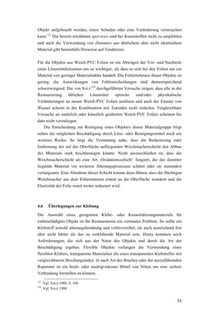 54
Objekt aufgebracht werden, einen Schaden oder eine Veränderung verursachen
kann.127
Die bereits erwähnten spot-tests sind bei Kunststoffen nicht zu empfehlen
und auch die Verwendung von Dummies aus ähnlichem aber nicht identischem
Material gibt bestenfalls Hinweise auf Tendenzen.
Für die Objekte aus Weich-PVC Folien ist ein Abwägen der Vor- und Nachteile
eines Lösemitteleinsatzes um so wichtiger, als dass es sich bei den Folien um ein
Material von geringer Materialstärke handelt. Die Fehlertoleranz dieser Objekte ist
gering, die Auswirkungen von Fehlentscheidungen sind dementsprechend
schwerwiegend. Die von SALE
128
durchgeführten Versuche zeigen, dass alle in der
Restaurierung üblichen Lösemittel optische und/oder physikalische
Veränderungen an neuen Weich-PVC Folien auslösen und auch der Einsatz von
Wasser scheint in der Kombination mit Tensiden nicht risikolos. Vergleichbare
Versuche an natürlich oder künstlich gealterten Weich-PVC Folien scheinen bis
dato nicht vorzuliegen.
Die Entscheidung zur Reinigung eines Objektes dieser Materialgruppe birgt
neben der möglichen Beschädigung durch Löse- oder Reinigungsmittel noch ein
weiteres Risiko. So liegt die Vermutung nahe, dass die Reduzierung oder
Entfernung der auf der Oberfläche aufliegenden Weichmacherschicht den Abbau
des Materials stark beschleunigen könnte. Nicht auszuschließen ist, dass die
Weichmacherschicht als eine Art ‚Oxidationsschicht’ fungiert, die das darunter
liegende Material vor weiteren Alterungsprozessen schützt oder sie zumindest
verlangsamt. Eine Abnahme dieser Schicht könnte dazu führen, dass die flüchtigen
Weichmacher aus dem Folieninneren erneut an die Oberfläche wandern und die
Elastizität der Folie somit weiter reduziert wird.
4.6 Überlegungen zur Klebung
Die Auswahl eines geeigneten Klebe- oder Konsolidierungsmaterials für
einbeschädigtes Objekt ist für Restauratoren ein vertrautes Problem. So sollte ein
Klebstoff sowohl alterungsbeständig und vollreversibel, als auch ausreichend fest
aber nicht härter als das zu verklebende Material sein. Hinzu kommen noch
Anforderungen, die sich aus der Natur des Objekts und durch die Art der
Beschädigung ergeben. Flexible Objekte verlangen die Verwendung eines
flexiblen Klebers, transparente Materialien die eines transparenten Klebstoffes mit
vergleichbarem Brechungsindex. Je nach Art des Bruches oder der auszuführenden
Reparatur ist ein hoch- oder niedrigviskoses Mittel von Nöten um eine sichere
Verbindung herstellen zu können.
127
Vgl. SALE 1988, S. 106
128
Vgl. SALE 1988
 