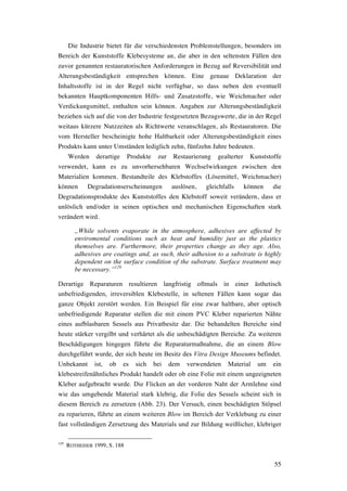 55
Die Industrie bietet für die verschiedensten Problemstellungen, besonders im
Bereich der Kunststoffe Klebesysteme an, die aber in den seltensten Fällen den
zuvor genannten restauratorischen Anforderungen in Bezug auf Reversibilität und
Alterungsbeständigkeit entsprechen können. Eine genaue Deklaration der
Inhaltsstoffe ist in der Regel nicht verfügbar, so dass neben den eventuell
bekannten Hauptkomponenten Hilfs- und Zusatzstoffe, wie Weichmacher oder
Verdickungsmittel, enthalten sein können. Angaben zur Alterungsbeständigkeit
beziehen sich auf die von der Industrie festgesetzten Bezugswerte, die in der Regel
weitaus kürzere Nutzzeiten als Richtwerte veranschlagen, als Restauratoren. Die
vom Hersteller bescheinigte hohe Haltbarkeit oder Alterungsbeständigkeit eines
Produkts kann unter Umständen lediglich zehn, fünfzehn Jahre bedeuten.
Werden derartige Produkte zur Restaurierung gealterter Kunststoffe
verwendet, kann es zu unvorhersehbaren Wechselwirkungen zwischen den
Materialien kommen. Bestandteile des Klebstoffes (Lösemittel, Weichmacher)
können Degradationserscheinungen auslösen, gleichfalls können die
Degradationsprodukte des Kunststoffes den Klebstoff soweit verändern, dass er
unlöslich und/oder in seinen optischen und mechanischen Eigenschaften stark
verändert wird.
„While solvents evaporate in the atmosphere, adhesives are affected by
enviromental conditions such as heat and humidity just as the plastics
themselves are. Furthermore, their properties change as they age. Also,
adhesives are coatings and, as such, their adhesion to a substrate is highly
dependent on the surface condition of the substrate. Surface treatment may
be necessary.”129
Derartige Reparaturen resultieren langfristig oftmals in einer ästhetisch
unbefriedigenden, irreversiblen Klebestelle, in seltenen Fällen kann sogar das
ganze Objekt zerstört werden. Ein Beispiel für eine zwar haltbare, aber optisch
unbefriedigende Reparatur stellen die mit einem PVC Kleber reparierten Nähte
eines aufblasbaren Sessels aus Privatbesitz dar. Die behandelten Bereiche sind
heute stärker vergilbt und verhärtet als die unbeschädigten Bereiche. Zu weiteren
Beschädigungen hingegen führte die Reparaturmaßnahme, die an einem Blow
durchgeführt wurde, der sich heute im Besitz des Vitra Design Museums befindet.
Unbekannt ist, ob es sich bei dem verwendeten Material um ein
klebestreifenähnliches Produkt handelt oder ob eine Folie mit einem ungeeigneten
Kleber aufgebracht wurde. Die Flicken an der vorderen Naht der Armlehne sind
wie das umgebende Material stark klebrig, die Folie des Sessels scheint sich in
diesem Bereich zu zersetzen (Abb. 23). Der Versuch, einen beschädigten Stöpsel
zu reparieren, führte an einem weiteren Blow im Bereich der Verklebung zu einer
fast vollständigen Zersetzung des Materials und zur Bildung weißlicher, klebriger
129
ROTHEISER 1999, S. 188
 