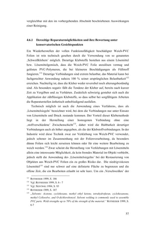 57
vergleichbar mit den im vorhergehenden Abschnitt beschriebenen Auswirkungen
einer Reinigung.
4.6.1 Derzeitige Reparaturmöglichkeiten und ihre Bewertung unter
konservatorischen Gesichtspunkten
Ein Wiederherstellen der vollen Funktionsfähigkeit beschädigter Weich-PVC
Folien ist rein technisch gesehen durch die Verwendung von so genannten
‚Schweißklebern’ möglich. Derartige Klebstoffe bestehen aus einem Lösemittel
bzw. Lösemittelgemisch, dass die Weich-PVC Folie anzulösen vermag und
gelösten PVC-Polymeren, die bei kleineren Beschädigungen als Füllstoff
fungieren.131
Derartige Verbindungen sind extrem belastbar, das Material kann bei
fachgerechter Anwendung nahezu 100 % seiner ursprünglichen Belastbarkeit132
erreichen. Nachteilig ist, dass die Kleber weder reversibel noch alterungsbeständig
sind. Als besonders negativ fällt die Tendenz der Kleber auf, bereits nach kurzer
Zeit zu Vergilben und zu Verhärten. Zusätzlich schwierig gestaltet sich auch die
Applikation der zähflüssigen Klebstoffe, so dass selbst bei sorgfältigem Arbeiten
die Reparaturstellen ästhetisch unbefriedigend ausfallen.
Technisch möglich ist auch die Anwendung eines Verfahrens, dass als
‚Lösemittelsiegeln’ bezeichnet wird, bei dem die Verbindungen nur unter Einsatz
von Lösemitteln und Druck zustande kommen. Der Vorteil dieser Klebemethode
liegt in der Herstellung einer homogenen Verbindung ohne eine
‚stoffverschiedene’ Zwischenschicht133
, daher wird die Haltbarkeit derartiger
Verbindungen auch als höher angegeben, als die der Klebstoffverbindungen. In der
Industrie wird diese Technik zwar zur Verklebung von Weich-PVC verwendet,
jedoch seltener im Zusammenhang mit der Folienverarbeitung, da besonders
dünne Folien sich leicht zersetzen können oder für eine weitere Bearbeitung zu
weich werden.134
Zwar scheint die Herstellung von Verklebungen mit Lösemitteln
allein eine interessante Möglichkeit, da kein fremdes Material im Objekt verbleibt,
jedoch stellt die Anwendung des ‚Lösemittelsiegelns’ bei der Restaurierung von
Objekten aus Weich-PVC Folien ein zu großes Risiko dar. Die niedrigviskosen
Lösemittel135
sind nur schwer auf eine definierte Fläche zu begrenzen und die
offene Zeit, die ein Bearbeiten erlaubt ist sehr kurz. Um ein ‚Verschweißen’ der
131
ROTHEISER 1999, S. 186
132
Vgl. ROTHEISER 1999, S. 6 - 7
133
Vgl. NENTWIG 1994, S. 93
134
ROTHEISER 1999, S. 187
135
„Solvents: Acetone, cyclohexane, methyl ethyl ketone, tetrahydrofuran, cyclohexanone,
methyl Cellosolve, and O-dichlorobenzol. Solvent welding is commonly used to assemble
PVC parts. Weld strengths up to 70% of the strength of the material.” ROTHEISER 1999, S.
6-7
 