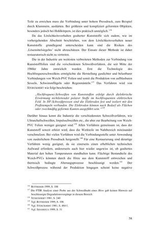 58
Teile zu erreichen muss die Verbindung unter hohem Pressdruck, zum Beispiel
durch Klammern, aushärten. Bei größeren und kompliziert geformten Objekten,
besonders jedoch bei Hohlkörpern, ist dies praktisch unmöglich. 136
Da das Löslichkeitsverhalten gealterter Kunststoffe sich zudem, wie im
vorhergehenden Abschnitt beschrieben, von dem Löslichkeitsverhalten neuer
Kunststoffe grundlegend unterscheiden kann sind die Risiken des
‚Lösemittelsiegelns’ nicht abzuschätzen. Der Einsatz dieser Methode ist daher
restauratorisch nicht zu vertreten.
Die in der Industrie am weitesten verbreiteten Methoden zur Verbindung von
Kunststofffolien sind die verschiedenen Schweißverfahren, die seit Mitte der
1960er Jahre entwickelt wurden. Erst die Technologie des
Hochfrequenzschweißens ermöglichte die Herstellung gasdichter und belastbarer
Verbindungen von Weich-PVC Folien und somit die Produktion von aufblasbaren
Sesseln, Schwimmflügeln oder Regenmänteln.137
Das Verfahren wird von
STOECKHERT wie folgt beschrieben:
„Hochfrequenz-Schweißen von Kunststoffen erfolgt durch dielektrische
Erwärmung nichtleitender polarer Stoffe im hochfrequenten elektrischen
Feld. In HF-Schweißpressen sind die Elektroden fest und isoliert mit den
Preßstempeln verbunden. Die Elektroden können nach Bedarf als Flächen
oder zweckmäßig geformte Kanten ausgeführt sein.“138
Darüber hinaus kennt die Industrie die verschiedensten Schweißverfahren, wie
Ultraschallschweißen, Impulsschweißen etc., die aber zur Bearbeitung von Weich-
PVC Folien weniger geeignet sind.139
Allen Verfahren gemeinsam ist, dass der
Kunststoff soweit erhitzt wird, dass die Werkteile im Nahtbereich miteinander
verschmelzen. Bei vielen Verfahren wird die Verbindungsstelle unter Anwendung
von zusätzlichem Pressdruck hergestellt.140
Für eine Restaurierung sind derartige
Verfahren wenig geeignet, da sie einerseits einen erheblichen technischen
Aufwand erfordern, andererseits auch hier wieder ungewiss ist, ob gealtertes
Material den hohen Temperaturen standhalten kann. Flüchtige Bestandteile des
Weich-PVCs könnten durch die Hitze aus dem Kunststoff entweichen und
thermisch bedingte Alterungsprozesse beschleunigt werden.141
Der
Schweißprozess während der Produktion hingegen scheint keine negative
136
ROTHEISER 1999, S. 188
137
Die FTIR Analyse einer Probe aus der Schweißnaht eines Blow gab keinen Hinweis auf
beschleunigte Degradationsvorgänge in diesem Bereich.
138
STOECKHERT 1981, S. 240
139
Vgl. ROTHEISER 1999, S. 106
140
Vgl. STOECKHERT 1981, S. 464 f.
141
Vgl. SHASHOUA 1999, S. 31
 