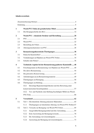 6
Inhaltsverzeichnis
Zusammenfassung/Abstract....................................................................................... 4
Einleitung................................................................................................................... 8
1 Weich-PVC Folien als gestalterisches Mittel ......................................... 10
1.1 Die Designgeschichte des Blow.................................................................. 14
2 Weich-PVC – chemische Struktur und Herstellung ............................. 20
2.1 PVC ............................................................................................................ 20
2.2 Weich-PVC................................................................................................. 22
2.3 Herstellung der Folien ................................................................................ 26
2.4 Alterungsmechanismen von PVC............................................................... 28
3 Restaurierungstheoretische Überlegungen ............................................ 30
3.1 Patina bei Kunststoffen?............................................................................. 30
3.2 Veränderungen an Objekten aus Weich-PVC Folien................................. 34
3.3 Schaden oder Patina?.................................................................................. 36
4 Technische Aspekte bei der Restaurierung gealterter Kunststoffe ..... 40
4.1 Forschungsstand zur Restaurierung von Objekten aus Weich-PVC .......... 40
4.2 Die aktive Restaurierung ............................................................................ 44
4.3 Die präventive Konservierung.................................................................... 47
4.4 Anforderungen an ein Restaurierungsmaterial........................................... 49
4.5 Überlegungen zur Reinigung...................................................................... 50
4.6 Überlegungen zur Klebung......................................................................... 54
4.6.1 Derzeitige Reparaturmöglichkeiten und ihre Bewertung unter
konservatorischen Gesichtspunkten ........................................................... 57
4.6.2 Vor- und Nachteile einer Klebung beschädigter Möbel aus Weich-
PVC Folie. .................................................................................................. 60
5 Versuchsteil............................................................................................... 62
5.1 Teil 1 – Die künstliche Alterung polymerer Materialien ........................... 65
5.1.1 Überlegungen zur künstlichen Alterung von Weich-PVC Proben 67
5.2 Teil 2 – Versuche zur Reinigung von Weich-PVC Folien......................... 69
5.2.1 Ausgewählte Reinigungsmittel und ihre Anwendung................... 69
5.2.2 Erste Auswertung der Reinigungsversuche................................... 70
5.2.3 Die Anwendung von Lösemittelgelen........................................... 71
5.2.4 Auswertung der Reinigung mit Lösemittelgelen........................... 73
 