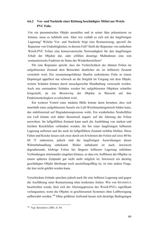 60
4.6.2 Vor- und Nachteile einer Klebung beschädigter Möbel aus Weich-
PVC Folie.
Um ein pneumatisches Objekt ausstellen und in seiner Idee präsentieren zu
können, muss es luftdicht sein. Aber wie verhält es sich mit der langfristigen
Lagerung? Welche Vor- und Nachteile birgt eine Restaurierung, speziell die
Reparatur von Undichtigkeiten, in diesem Fall? Stellt die Reparatur von undichten
Weich-PVC Folien eine konservatorische Notwendigkeit für den langfristigen
Erhalt der Objekte dar, oder erfüllen derartige Maßnahmen eine rein
restauratorische Funktion im Sinne des Wiederherstellens?
Für eine Reparatur spricht, dass die Verletzlichkeit der dünnen Folien im
aufgeblasenen Zustand dem Betrachter deutlicher als im luftleeren Zustand
vermittelt wird. Ein zusammengefallener Haufen zerknitterter Folie in einem
Depotregal appelliert nur schwach an die Sorgfalt im Umgang mit dem Objekt,
weitere Schäden können durch unsachgerechte Handhabung verursacht werden.
Auch neu entstandene Schäden werden bei aufgeblasenen Objekten schneller
festgestellt, da ein Monitoring der Objekte in Hinsicht auf ihre
Funktionstüchtigkeit so erleichtert wird.
Ein weiterer Vorteil einer intakten Hülle könnte darin bestehen, dass sich
innerhalb eines aufgeblasenen Sessels ein Luft-Weichmachergemisch bilden kann,
das stabilisierend auf Degradationsprozesse wirkt. Ein wiederholtes Neubefüllen
mit Luft könnte sich daher theoretisch negativ auf die Alterung der Folien
auswirken. Im luftgefüllten Zustand kann auch die Ausbildung von starken und
leichten Knickfalten verhindert werden, die bei einer langfristigen luftleeren
Lagerung auftreten und die auch im luftgefülltem Zustand sichtbar bleiben. Diese
Falten und Knicke lassen sich zwar durch ein Erwärmen der Folien auf circa 40 bis
60 °C reduzieren, jedoch sind die langfristigen Auswirkungen dieser
Wärmebehandlung unbekannt. Bisher unbekannt ist auch, inwieweit
degradierende, klebrige Folien bei längerer luftleerer Lagerung unlösbare
Verbindungen miteinander eingehen können, so dass ein Aufblasen der Objekte zu
einem späteren Zeitpunkt gar nicht mehr möglich ist. Inwieweit ein derartig
geschädigtes Objekt überhaupt noch ausstellungsfähig ist, ist eine andere Frage,
die hier nicht geklärt werden kann.
Verschiedene Gründe sprechen jedoch auch für eine luftleere Lagerung und gegen
die Ausführung einer Restaurierung ohne konkreten Anlass. Wie von SHASHOUA
beschrieben wurde, lässt sich der Alterungsprozess des Weich-PVCs signifikant
verlangsamen, wenn die Objekte in geschlossenen Systemen ohne Luftbewegung
aufbewahrt werden.144
Ohne größeren Aufwand lassen sich derartige Bedingungen
144
Vgl. SHASHOUA 2001, S. 94
 