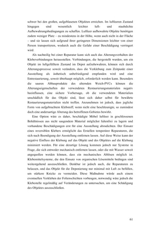 61
schwer bei den großen, aufgeblasenen Objekten erreichen. Im luftleeren Zustand
hingegen sind wesentlich leichter luft- und staubdichte
Aufbewahrungsbedingungen zu schaffen. Luftleer aufbewahrte Objekte benötigen
zudem weniger Platz – zu mindestens in der Höhe, wenn auch nicht in der Fläche
– und sie lassen sich aufgrund ihrer geringeren Dimensionen leichter von einer
Person transportieren, wodurch auch die Gefahr einer Beschädigung verringert
wird.
Als nachteilig bei einer Reparatur kann sich auch das Alterungsverhalten der
Klebeverbindungen herausstellen. Verbindungen, die hergestellt wurden, um ein
Objekt im luftgefülltem Zustand im Depot aufzubewahren, können sich durch
Alterungsprozesse soweit verändern, dass die Verklebung zum Zeitpunkt einer
Ausstellung als ästhetisch unbefriedigend empfunden wird und eine
Entrestaurierung, soweit überhaupt möglich, erforderlich werden kann. Besonders
die sauren Abbauprodukte des alternden Weich-PVCs können die
Alterungseigenschaften der verwendeten Restaurierungsmaterialen negativ
beeinflussen, eine sichere Vorhersage, ob die verwendeten Materialien
unschädlich für das Objekt sind, lässt sich daher selbst für bewährte
Restaurierungsmaterialien nicht treffen. Anzunehmen ist jedoch, dass jegliche
Form von aufgebrachtem Klebstoff, wenn nicht eine beschleunigte, so zumindest
doch eine andersartige Alterung des betroffenen Gebietes bewirkt.
Eine Option wäre es daher, beschädigte Möbel luftleer in geschlossenen
Behältnissen aus nicht saugendem Material möglichst faltenfrei zu lagern und
vorhandene Beschädigungen erst für eine Ausstellung abzudichten. Der Einsatz
eines reversiblen Klebers ermöglicht das Erstellen temporärer Reparaturen, die
sich nach Beendigung der Ausstellung entfernen lassen. Auf diese Weise kann der
negative Einfluss der Klebung auf das Objekt und des Objektes auf die Klebung
minimiert werden. Für eine derartige Lösung kommen jedoch nur Systeme in
Frage, die sich entweder mechanisch entfernen lassen, oder die mit Wasser soweit
angequollen werden können, dass ein mechanisches Ablösen möglich ist.
Klebemittelsysteme, die den Einsatz von organischen Lösemitteln bedingen sind
weitestgehend auszuschließen. Denkbar ist jedoch auch, die Reparaturen zu
belassen, und das Objekt für die Deponierung nur minimal mit Luft zu befüllen,
um stärkere Knicke zu vermeiden. Diese Maßnahme würde auch einem
eventuellen Verkleben der Folienschichten vorbeugen, notwendig wäre jedoch die
Klebestelle regelmäßig auf Veränderungen zu untersuchen, um eine Schädigung
des Objektes auszuschließen.
 