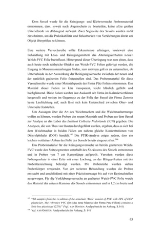 63
Dem Sessel wurde für die Reinigungs- und Klebeversuche Probenmaterial
entnommen, dass, soweit nach Augenschein zu beurteilen, keine allzu großen
Unterschiede im Abbaugrad aufweist. Zwei Segmente des Sessels wurden nicht
zerschnitten, um die Praktikabilität und Belastbarkeit von Verklebungen direkt am
Objekt überprüfen zu können.
Eine weitere Versuchsreihe sollte Erkenntnisse erbringen, inwieweit eine
Behandlung mit Löse- und Reinigungsmitteln das Alterungsverhalten neuer
Weich-PVC Folie beeinflusst. Hintergrund dieser Überlegung war zum einen, dass
auch heute noch zahlreiche Objekte aus Weich-PVC Folien gefertigt werden, die
Eingang in Museumssammlungen finden, zum anderem galt es zu untersuchen, ob
Unterschiede in der Auswirkung der Reinigungsversuche zwischen der neuen und
der natürlich gealterten Folie festzustellen sind. Das Probenmaterial für diese
Versuchsreihe wurde einer Materialspende der Firma Pütz Folien entnommen. Das
Material dieser Folien ist klar transparent, leicht bläulich gefärbt und
hochglänzend. Diese Folien werden laut Auskunft der Firma im Kalanderverfahren
hergestellt und weisen im Gegensatz zu der Folie der Sessel der Firma Zanotta
keine Laufrichtung auf, auch lässt sich kein Unterschied zwischen Ober- und
Unterseite feststellen.
Um Aussagen über die Art des Weichmachers und die Weichmachermenge
treffen zu können, wurden Proben des neuen Materials und Proben aus dem Sessel
zur Analyse an das Labor des Instituut Collectie Nederlands (ICN) gegeben. Die
Analysen, die von Thea van Oosten durchgeführt wurden, ergaben, dass es sich bei
dem Weichmacher in beiden Fällen um nahezu gleiche Konzentrationen von
Dioctylphthalat (DOP) handelt.145
Die FTIR-Analyse zeigte zudem, dass ein
leichter oxidativer Abbau der Folie des Sessels bereits eingesetzt hat.146
Das Probenmaterial für die Reinigungsversuche an bereits gealtertem Weich-
PVC wurde den Stützsegmenten unterhalb des Sitzkissens des Sessels entnommen
und in Proben von 7 cm Kantenlänge aufgeteilt. Versehen wurden diese
Folienquadrate in einer Ecke mit einer Lochung, an der Hängeetiketten mit der
Probenbezeichnung befestigt wurden. Pro Probenreihe wurden sieben
Probenkörper verwendet. Vor der weiteren Behandlung wurden die Proben
entstaubt und anschließend mit einer Präzisionswaage bis auf vier Dezimalstellen
ausgewogen. Für die Verklebungsversuche an gealterter Weich-PVC Folie wurde
das Material der unteren Kammer des Sessels entnommen und in 1,2 cm breite und
145
“All samples from the re-edition of the armchair ‘Blow’ consist of PVC with 24% of DOP
plasticizer. The reference PVC film [das neue Material der Firma Pütz Folien] contains a
little less plasticizer (22%)” (Vgl. VAN OOSTEN: Analysebericht im Anhang, S.141)
146
Vgl. VAN OOSTEN: Analysebericht im Anhang, S. 141
 