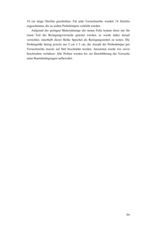 64
10 cm lange Streifen geschnitten. Für jede Versuchsreihe wurden 14 Streifen
zugeschnitten, die zu sieben Probekörpern verklebt wurden.
Aufgrund der geringen Materialmenge der neuen Folie konnte diese nur für
einen Teil der Reinigungsversuche getestet werden, es wurde daher darauf
verzichtet, innerhalb dieser Reihe Speichel als Reinigungsmittel zu testen. Die
Probengröße betrug jeweils nur 5 cm x 5 cm, die Anzahl der Probenkörper pro
Versuchsreihe musste auf fünf beschränkt werden. Ansonsten wurde wie zuvor
beschrieben verfahren. Alle Proben wurden bis zur Durchführung der Versuche
unter Raumbedingungen aufbewahrt.
 