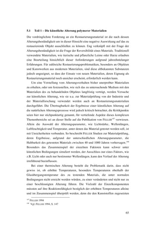 65
5.1 Teil 1 – Die künstliche Alterung polymerer Materialien
Die vordringlichste Forderung an ein Restaurierungsmaterial ist die nach dessen
Alterungsbeständigkeit um in dieser Hinsicht eine negative Auswirkung auf das zu
restaurierende Objekt ausschließen zu können. Eng verknüpft mit der Frage der
Alterungsbeständigkeit ist die Frage der Reversibilität eines Materials. Traditionell
verwendete Materialien, wie tierische und pflanzliche Leime oder Harze erlauben
eine Beurteilung hinsichtlich dieser Anforderungen aufgrund jahrzehntelanger
Erfahrungen. Für zahlreiche Restaurierungsproblematiken, besonders an Objekten
und Kunstwerken aus modernen Materialien, sind diese altbekannten Substanzen
jedoch ungeeignet, so dass der Einsatz von neuen Materialien, deren Eignung als
Restaurierungsmaterial noch unsicher erscheint, erforderlich werden kann.
Um eine Vorstellung vom Alterungsverhalten bisher unerprobter Materialien
zu erhalten, oder um festzustellen, wie sich das zu untersuchende Medium mit den
Materialien des zu behandelnden Objektes langfristig verträgt, werden Versuche
zur künstlichen Alterung, wie sie u.a. zur Materialprüfung von der Industrie und
der Materialforschung verwendet werden auch an Restaurierungsmaterialien
durchgeführt. Die Übertragbarkeit der Ergebnisse einer künstlichen Alterung auf
die natürlichen Alterungsprozesse wird jedoch kritisch betrachtet, die Kritikpunkte
seien hier nur stichpunktartig genannt, für vertiefende Aspekte dieses komplexen
Themenbereichs sei an dieser Stelle auf die Publikation von FELLER
147
verwiesen.
Allein die Auswahl der Alterungsparameter, wie Lichtstärke, Wellenlängen,
Luftfeuchtigkeit und Temperatur, unter denen das Material getestet werden soll, ist
mit Unsicherheiten verbunden. So beschreibt FELLER Studien zur Materialprüfung,
deren Ergebnisse, aufgrund der unterschiedlichen Alterungsparameter, die
Haltbarkeit des getesteten Materials zwischen 40 und 1000 Jahren vorhersagen.148
Besonders das Zusammenspiel der einzelnen Faktoren kann schwer unter
künstlichen Bedingungen simuliert werden, der Ausschluss nur eines Faktors, wie
z.B. Licht oder auch nur bestimmter Wellenlängen, kann den Verlauf der Alterung
irreführend beeinflussen.
Bei einer thermischen Alterung besteht die Problematik darin, dass nicht
gewiss ist, ob erhöhte Temperaturen, besonders Temperaturen oberhalb der
Glasübergangstemperatur des zu testenden Materials, die unter normalen
Bedingungen nicht erreicht werden würden, zu einer veränderten und nicht nur zu
einer beschleunigten Alterung führen. Die Vielzahl der Einzelkomponenten
müssten auf ihre Reaktionsfähigkeit bezüglich der erhöhten Temperaturen alleine
und im Zusammenspiel überprüft werden, denn die den Kunststoffen zugesetzten
147
FELLER 1994
148
Vgl. FELLER 1994, S. 147
 